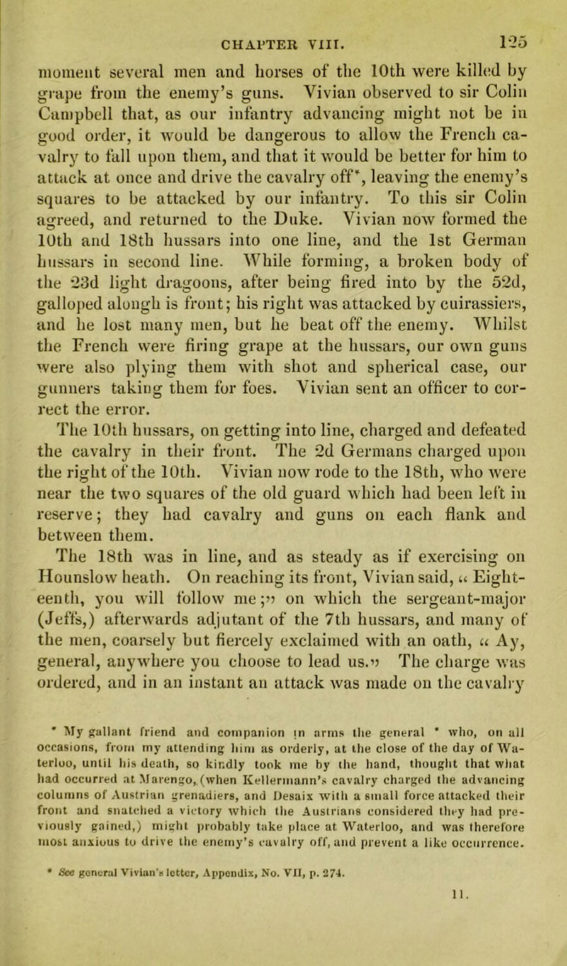 1-25 moment several men and horses of the 10th were killed by grape from the enemy’s guns. Vivian observed to sir Colin Campbell that, as our infantry advancing might not be in good order, it would be dangerous to allow the French ca- valry to fall upon them, and that it would be better for him to attack at once and drive the cavalry off”, leaving the enemy’s squares to be attacked by our infantry. To this sir Colin agreed, and returned to the Duke. Vivian now formed the 10th and 18th hussars into one line, and the 1st German hussars in second line. While forming, a broken body of the 23d light dragoons, after being fired into by the 52d, galloped alongh is front; his right was attacked by cuirassiers, and he lost many men, but he beat off the enemy. Whilst the French were firing grape at the hussars, our own guns were also plying them with shot and spherical case, our gunners taking them for foes. Vivian sent an officer to cor- rect the error. The 10th hussars, on getting into line, charged and defeated the cavalry in their front. The 2d Germans charged upon the right of the 10th. Vivian now rode to the 18th, who were near the two squares of the old guard which had been left in reserve; they had cavalry and guns on each flank and between them. The 18th was in line, and as steady as if exercising on Hounslow heath. On reaching its front, Vivian said, u Eight- eenth, you will follow me;» on which the sergeant-major (Jeff's,) afterwards adjutant of the 7th hussars, and many of the men, coarsely but fiercely exclaimed with an oath, u Ay, general, anywhere you choose to lead us.o The charge was ordered, and in an instant an attack was made on the cavalry * My gallant friend and companion m arms the general * who, on all occasions, from my attending him as orderly, at the close of the day of Wa- terloo, until his death, so kindly took me by the hand, thought that what had occurred at Marengo,.(when Kellermann’s cavalry charged the advancing columns of Austrian grenadiers, and Desaix with a small force attacked their front and snatched a victory which the Austrians considered they had pre- viously gained,) might probably take place at Waterloo, and was therefore most anxious to drive the enemy’s cavalry off, and prevent a like occurrence. • See goneral Vivian’a letter. Appendix, No. VII, p. 274.