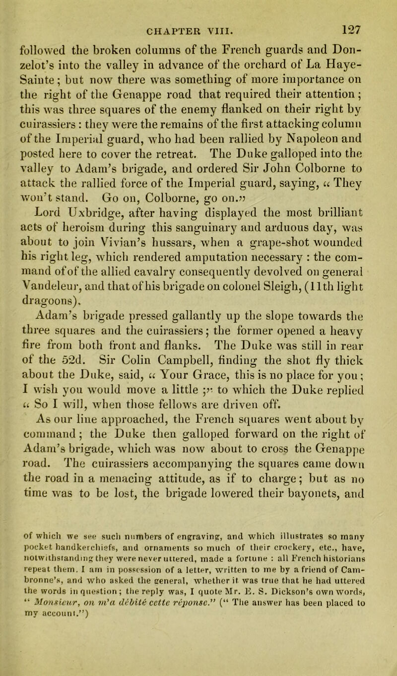 followed the broken columns of the French guards and Doii- zelot’s into the valley in advance of the orchard of La Haye- Sainte ; but now there was something of more importance on the right of the Genappe road that required their attention ; this was three squares of the enemy flanked on their right by cuirassiers: they were the remains of the first attacking column of the Imperial guard, who had been rallied by Napoleon and posted here to cover the retreat. The Duke galloped into the valley to Adam’s brigade, and ordered Sir John Colborne to attack the rallied force of the Imperial guard, saying, u They won’t stand. Go on, Colborne, go on.?? Lord Uxbridge, after having displayed the most brilliant acts of heroism during this sanguinary and arduous day, was about to join Vivian’s hussars, when a grape-shot wounded his right leg, which rendered amputation necessary : the com- mand of of the allied cavalry consequently devolved on general Vandeleur, and that of his brigade on colonel Sleigh, (11th light dragoons). Adam’s brigade pressed gallantly up the slope towards the three squares and the cuirassiers; the former opened a heavy fire from both front and flanks. The Duke was still in rear of the 52d. Sir Colin Campbell, finding the shot fly thick about the Duke, said, « Your Grace, this is no place for you; I wish you would move a little ;>• to which the Duke replied u So I will, when those fellows are driven off. As our line approached, the French squares went about by command ; the Duke then galloped forward on the right of Adam’s brigade, which was now about to cross the Genappe road. The cuirassiers accompanying the squares came down the road in a menacing attitude, as if to charge; but as no time was to be lost, the brigade lowered their bayonets, and of which we see such numbers of engraving:, and which illustrates so many pocket handkerchiefs, and ornaments so much of their crockery, etc., have, notwithstanding they were never uttered, made a fortune : all French historians repeat them. I am in possession of a letter, written to me by a friend of Cam- bronne’s, and who asked the general, whether it was true that he had uttered the words in question; the reply was, I quote Mr. E. S. Dickson’s own words, “ Monsieur, on m'a debits cctte rejionsc.” (“ The answer has been placed to my account/’)