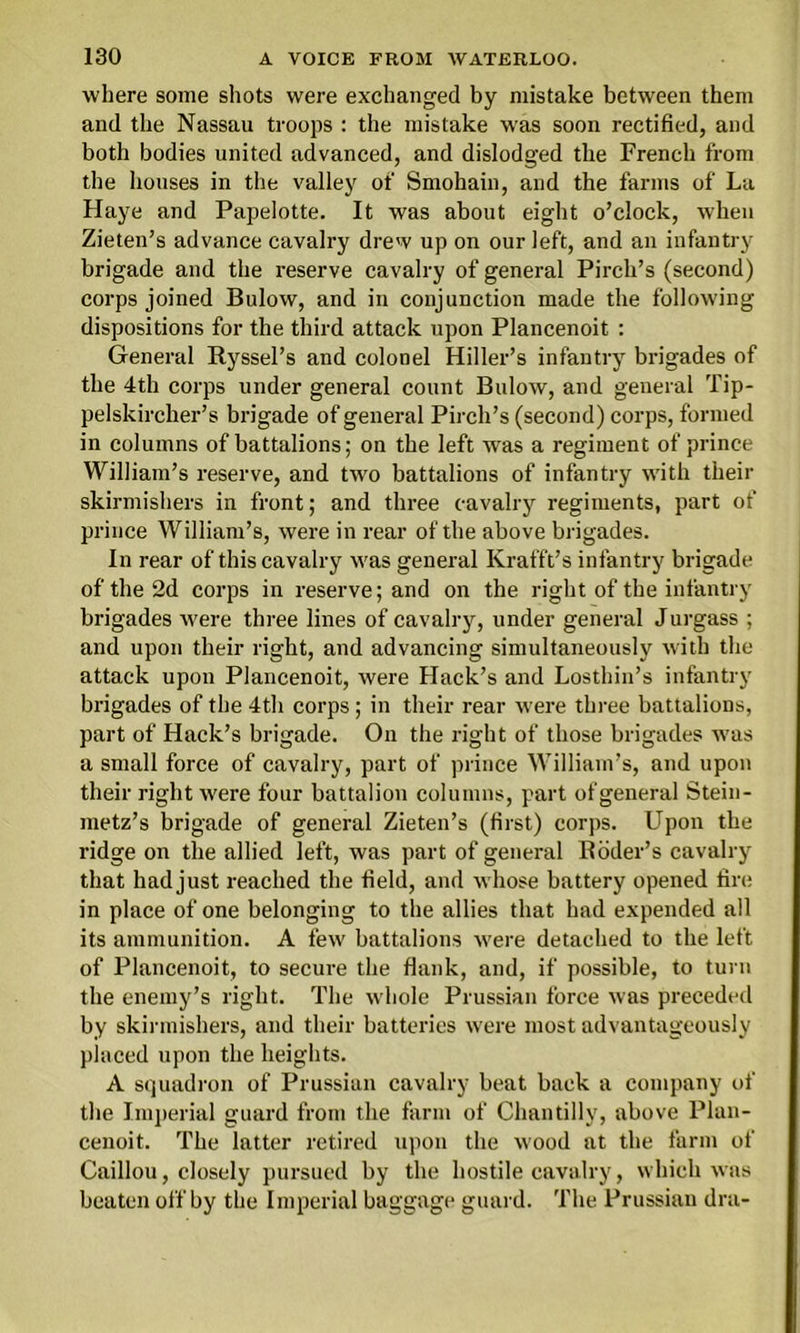 where some shots were exchanged by mistake between them and the Nassau troops : the mistake was soon rectified, and both bodies united advanced, and dislodged the French from the houses in the valley of Smohain, and the farms of La Haye and Papelotte. It was about eight o’clock, when Zieten’s advance cavalry drew up on our left, and an infantry brigade and the reserve cavalry of general Pirch’s (second) corps joined Bulow, and in conjunction made the following dispositions for the third attack upon Plancenoit : General Ryssel’s and colonel Hiller’s infantry brigades of the 4th corps under general count Bulow, and general Tip- pelskircher’s brigade of general Pirch’s (second) corps, formed in columns of battalions; on the left was a regiment of prince William’s reserve, and two battalions of infantry with their skirmishers in front; and three cavalry regiments, part of prince William’s, were in rear of the above brigades. In rear of this cavalry was general Krafft’s infantry brigade of the 2d corps in reserve; and on the right of the infantry brigades were three lines of cavalry, under general Jurgass ; and upon their right, and advancing simultaneously with the attack upon Plancenoit, were Hack’s and Losthin’s infantry brigades of the 4th corps; in their rear were three battalions, part of Hack’s brigade. On the right of those brigades was a small force of cavalry, part of prince William’s, and upon their right were four battalion columns, part of general Stein- metz’s brigade of general Zieten’s (tirst) corps. Upon the ridge on the allied left, was part of general Roder’s cavalry that had just reached the field, and whose battery opened fire in place of one belonging to the allies that had expended all its ammunition. A few battalions were detached to the left of Plancenoit, to secure the Hank, and, if possible, to turn the enemy’s right. The whole Prussian force was preceded by skirmishers, and their batteries were most advantageously placed upon the heights. A squadron of Prussian cavalry beat back a company of the Imperial guard from the farm of Chantilly, above Plan- cenoit. The latter retired upon the wood at the farm of Caillou, closely pursued by the hostile cavalry, which was beaten off by the Imperial baggage guard. The Prussian dra-