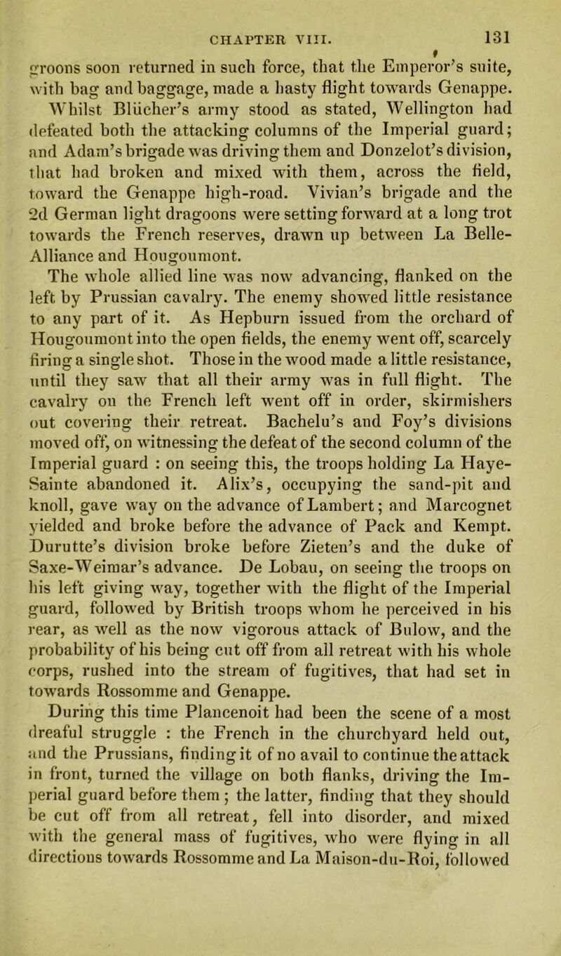 131 croons soon returned in such force, that the Emperor’s suite, with hag and baggage, made a hasty flight towards Genappe. Whilst Bliicher’s army stood as stated, Wellington had defeated both the attacking columns of the Imperial guard; and Adam’s brigade was driving them and Donzelot’s division, that had broken and mixed with them, across the field, toward the Genappe high-road. Vivian’s brigade and the 2d German light dragoons were setting forward at a long trot towards the French reserves, drawn up between La Belle- Alliance and Hougoumont. The whole allied line was now advancing, flanked on the left by Prussian cavalry. The enemy showed little resistance to any part of it. As Hepburn issued from the orchard of Hougoumont into the open fields, the enemy went off, scarcely firing a single shot. Those in the wood made a little resistance, until they saw that all their army was in full flight. The cavalry on the French left went off in order, skirmishers out covering their retreat. Bachelu’s and Foy’s divisions moved off, on witnessing the defeat of the second column of the Imperial guard : on seeing this, the troops holding La Flaye- Sainte abandoned it. Alix’s, occupying the sand-pit and knoll, gave way on the advance of Lambert; and Marcognet yielded and broke before the advance of Pack and Kempt. Durutte’s division broke before Zieten’s and the duke of Saxe-Weimar’s advance. De Lobau, on seeing the troops on his left giving way, together with the flight of the Imperial guard, followed by British troops whom he perceived in his rear, as well as the now vigorous attack of Bulow, and the probability of his being cut off from all retreat with his whole corps, rushed into the stream of fugitives, that had set in towards Rossomme and Genappe. During this time Plancenoit had been the scene of a most dreaful struggle : the French in the churchyard held out, and the Prussians, finding it of no avail to continue the attack in front, turned the village on both flanks, driving the Im- perial guard before them; the latter, finding that they should be cut off from all retreat, fell into disorder, and mixed with the general mass of fugitives, who were flying in all directions towards Rossomme and La Maison-du-Roi, followed