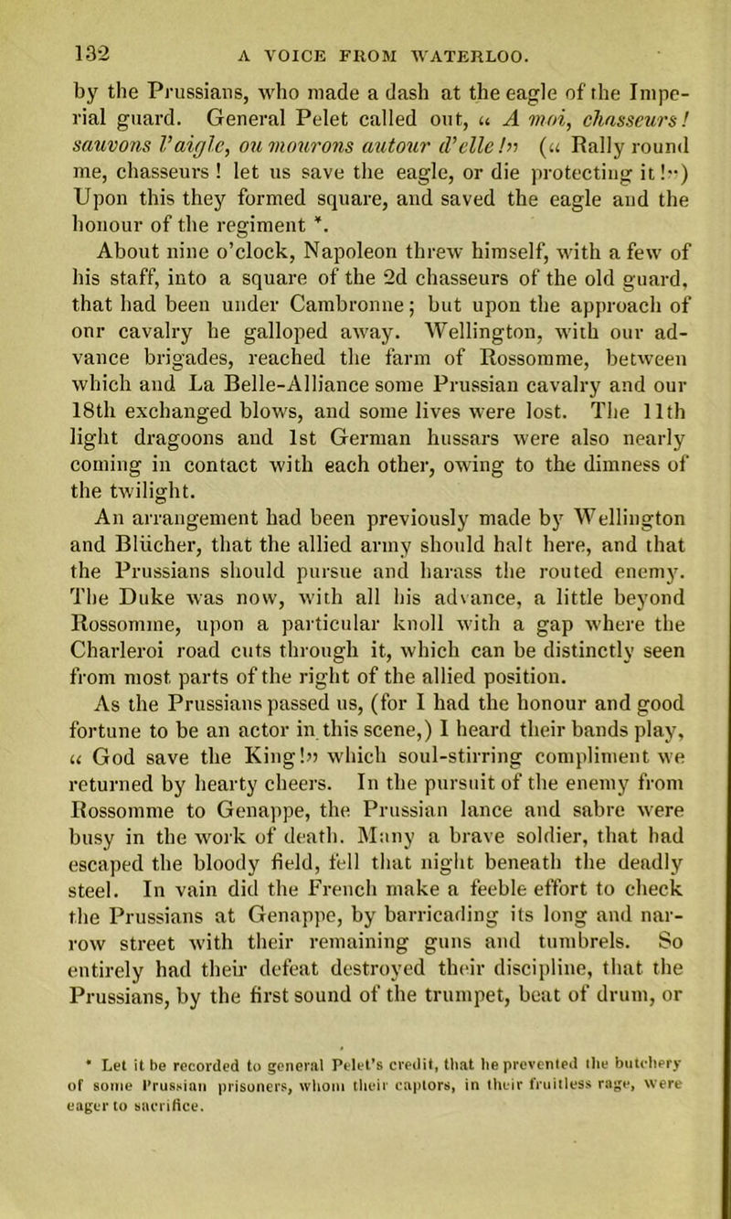 by the Prussians, who made a dash at the eagle of the Impe- rial guard. General Pelet called out, « A moi, chasseurs! sauvons Vaigle, oumourons autour d’elle /» (u Rally round me, chasseurs ! let us save the eagle, or die protecting it!”) Upon this they formed square, and saved the eagle and the honour of the regiment *. About nine o’clock, Napoleon threw himself, with a few of his staff, into a square of the 2d chasseurs of the old guard, that had been under Cambronne; hut upon the approach of onr cavalry he galloped away. Wellington, with our ad- vance brigades, reached the farm of Rossomme, between which and La Belle-Alliance some Prussian cavalry and our 18th exchanged blows, and some lives were lost. The 11th light dragoons and 1st German hussars were also nearly coming in contact with each other, owing to the dimness of the twilight. An arrangement had been previously made by Wellington and Blucher, that the allied army should halt here, and that the Prussians should pursue and harass the routed enemy. The Duke was now, with all his advance, a little beyond Rossomme, upon a particular knoll with a gap where the Charleroi road cuts through it, which can he distinctly seen from most parts of the right of the allied position. As the Prussians passed us, (for I had the honour and good fortune to he an actor in this scene,) I heard their bands play, u God save the King!» which soul-stirring compliment we returned by hearty cheers. In the pursuit of the enemy from Rossomme to Genappe, the Prussian lance and sabre were busy in the work of death. Many a brave soldier, that had escaped the bloody field, fell that night beneath the deadly steel. In vain did the French make a feeble effort to check the Prussians at Genappe, by barricading its long and nar- row street with their remaining guns and tumbrels. So entirely had then- defeat destroyed their discipline, that the Prussians, by the first sound of the trumpet, heat of drum, or * Let it be recorded to general Pelet’s credit, that he prevented the butchery of some Prussian prisoners, whom their captors, in their fruitless rage, were eager to sacrifice.