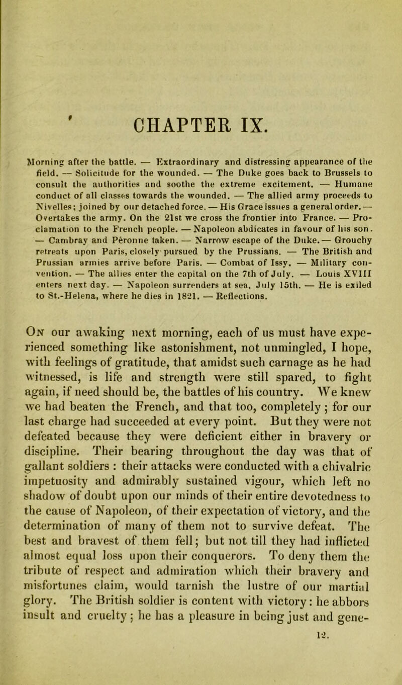 f Morning after the battle. — Extraordinary and distressing appearance of the field. — Solicitude for the wounded. — The Duke goes back to Brussels to consult the authorities and soothe the extreme excitement. — Humane conduct of all classes towards the wounded. — The allied army proceeds to Nivelles; joined by our detached force. — His Grace issues a general order.— Overtakes the army. On the 21st we cross the frontier into France. — Pro- clamation to the French people. —Napoleon abdicates in favour of his son. — Cambray and Peronne taken. — Narrow escape of the Duke.— Grouchy retreats upon Paris, closely pursued by the Prussians. — The British and Prussian armies arrive before Paris. — Combat of Issy. — Military con- vention. — The allies enter the capital on the 7th of July. — Louis XVIII enters next day. — Napoleon surrenders at. sea, July 15th. — He is exiled to St.-Helena, where he dies in 1821. — Reflections. On our awaking next morning, each of us must have expe- rienced something like astonishment, not unmingled, I hope, with feelings of gratitude, that amidst such carnage as he had witnessed, is life and strength were still spared, to fight again, if need should be, the battles of his country. We knew we had beaten the French, and that too, completely ; for our last charge had succeeded at every point. But they were not defeated because they were deficient either in bravery or discipline. Their bearing throughout the day was that of gallant soldiers : their attacks were conducted with a chivalric impetuosity and admirably sustained vigour, which left no shadow of doubt upon our minds of their entire devotedness to the cause of Napoleon, of their expectation of victory, and the determination of many of them not to survive defeat. The best and bravest of them fell; but not till they had inflicted almost equal loss upon their conquerors. To deny them the tribute of respect and admiration which their bravery and misfortunes claim, would tarnish the lustre of our martini glory. The British soldier is content with victory: he abbors insult and cruelty; he has a pleasure in being just and gene-