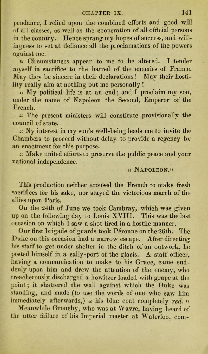 pendance, I relied upon the combined efforts and good will of all classes, as well as the cooperation of all official persons in the country. Hence sprang my hopes of success, and will- ingness to set at defiance all the proclamations of the powers against me. Circumstances appear to me to be altered. I tender myself in sacrifice to the hatred of the enemies of France. May they be sincere in their declarations! May their liosti- lity really aim at nothing but me personally ! a My political life is at an end; and l proclaim my son, under the name of Napoleon the Second, Emperor of the French. u The present ministers will constitute provisionally the council of state. u Ny interest in my son’s well-being leads me to invite the Chambers to proceed without delay to provide a regency by an enactment for this purpose. u Make united efforts to preserve the public peace and your national independence. l( NaPOLEON.5? This production neither aroused the French to make fresh sacrifices for his sake, nor stayed the victorious march of the allies upon Paris. On the 24th of June we took Cambray, which was given up on the follewing day to Louis XVIII. This was the last occasion on which I saw a shot fired in a hostile manner. Our first brigade of guards took Peronne on the 26th. The Duke on this occasion had a narrow escape. After directing his staff to get under shelter in the ditch of an outwork, he posted himself in a sally-port of the glacis. A staff officer, having a communication to make to his Grace, came sud- denly upon him and drew the attention of the enemy, who treacherously discharged a howitzer loaded with grape at the point; it shattered the wall against which the Duke was standing, and made (to use the words of one who saw him immediately afterwards,) u his blue coat completely red. r> Meanwhile Grouchy, who was at Wavre, having heard of the utter failure of his Imperial master at Waterloo, coni-