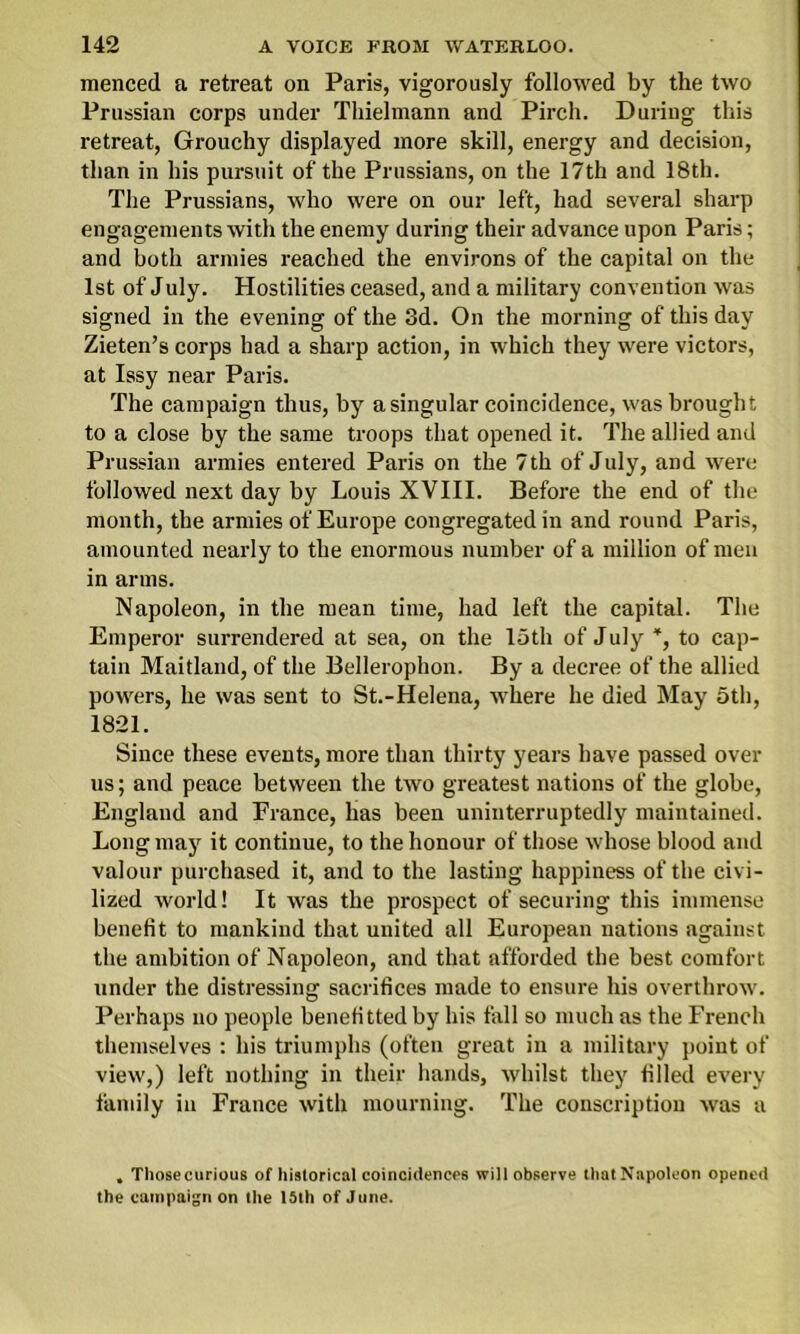 menced a retreat on Paris, vigorously followed by the two Prussian corps under Thielmann and Pirch. During this retreat, Grouchy displayed more skill, energy and decision, than in his pursuit of the Prussians, on the 17th and 18th. The Prussians, who were on our left, had several sharp engagements with the enemy during their advance upon Paris; and both armies reached the environs of the capital on the 1st of July. Hostilities ceased, and a military convention was signed in the evening of the 3d. On the morning of this day Zieten’s corps had a sharp action, in which they were victors, at Issy near Paris. The campaign thus, by a singular coincidence, was brought to a close by the same troops that opened it. The allied and Prussian armies entered Paris on the 7 th of July, and were followed next day by Louis XVIII. Before the end of the month, the armies of Europe congregated in and round Paris, amounted nearly to the enormous number of a million of men in arms. Napoleon, in the mean time, had left the capital. The Emperor surrendered at sea, on the 15th of July % to cap- tain Maitland, of the Bellerophon. By a decree of the allied powers, he was sent to St.-Helena, where he died May 5tl>, 1821. Since these events, more than thirty years have passed over us; and peace between the two greatest nations of the globe, England and Prance, has been uninterruptedly maintained. Long may it continue, to the honour of those whose blood and valour purchased it, and to the lasting happiness of the civi- lized world! It was the prospect of securing this immense benefit to mankind that united all European nations against the ambition of Napoleon, and that afforded the best comfort under the distressing sacrifices made to ensure his overthrow. Perhaps no people benefittedby his fall so much as the French themselves : his triumphs (often great in a military point of view,) left nothing in their hands, whilst they filled every family in France with mourning. The conscription was a , Thosecurious of historical coincidences will observe that Napoleon opened the campaign on the 15th of June.