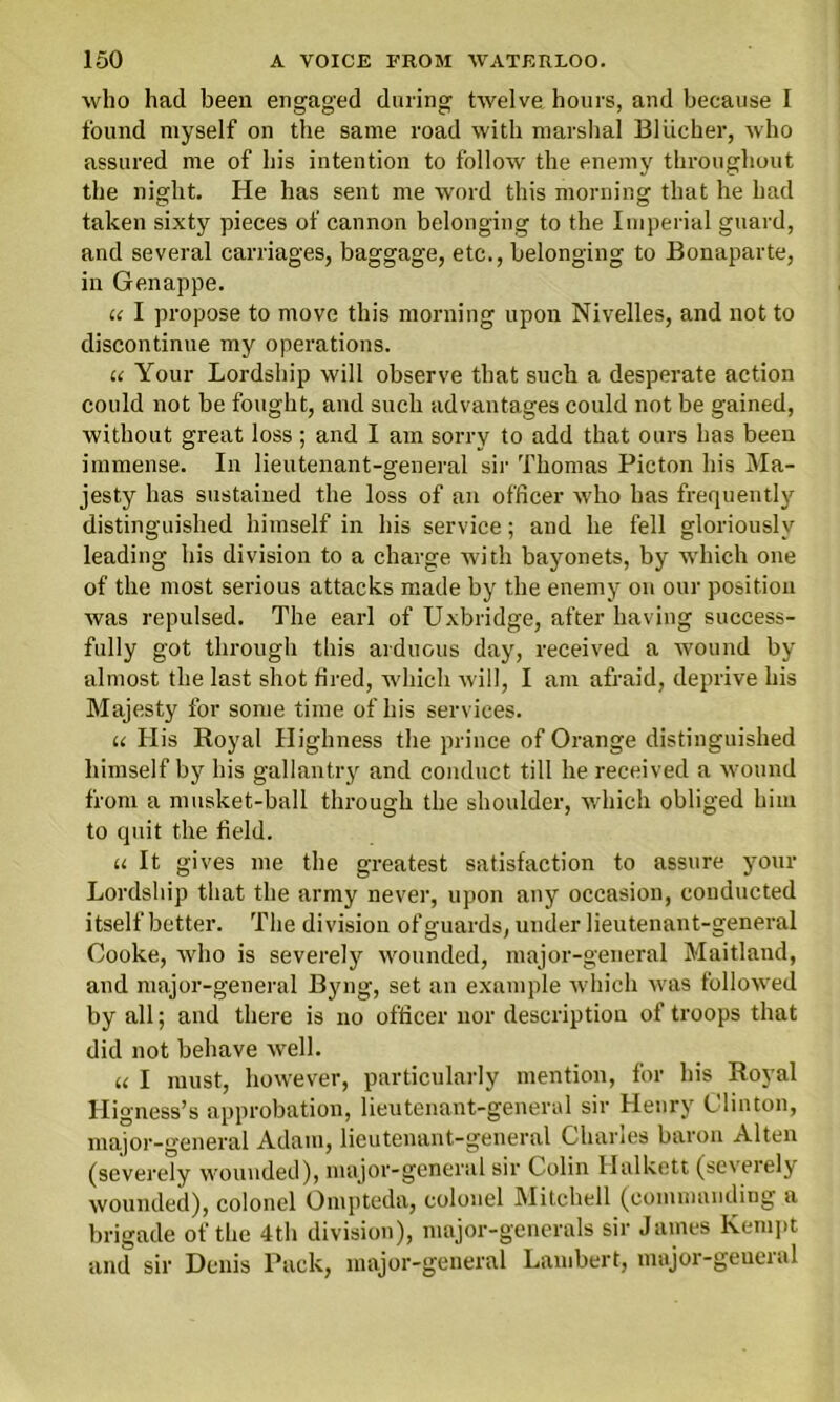 who had been engaged during twelve hours, and because I found myself on the same road with marshal Bliicher, who assured me of his intention to follow the enemy throughout the night. He has sent me word this morning that he had taken sixty pieces of cannon belonging to the Imperial guard, and several carriages, baggage, etc., belonging to Bonaparte, in Genappe. u I propose to move this morning upon Nivelles, and not to discontinue my operations. u Your Lordship will observe that such a desperate action could not be fought, and such advantages could not be gained, without great loss; and I am sorry to add that ours has been immense. In lieutenant-general sir Thomas Picton his Ma- jesty has sustained the loss of an officer who has frequently distinguished himself in his service; and he fell gloriously leading his division to a charge with bayonets, by which one of the most serious attacks made by the enemy on our position was repulsed. The earl of Uxbridge, after having success- fully got through this arduous day, received a wound by almost the last shot tired, which will, I am afraid, deprive his Majesty for some time of his services. u His Royal II ighness the prince of Orange distinguished himself by his gallantry and conduct till he received a wound from a musket-ball through the shoulder, which obliged him to quit the field. u It gives me the greatest satisfaction to assure your Lordship that the army never, upon any occasion, conducted itself better. The division of guards, under lieutenant-general Cooke, who is severely wounded, major-general Maitland, and major-general Byng, set an example which was followed by all; and there is no officer nor description of troops that did not behave well. u I must, however, particularly mention, for his Royal Higness’s approbation, lieutenant-general sir Henry Clinton, major-general Adam, lieutenant-general Charles baron Alten (severely wounded), major-general sir Colin Halkett (severely wounded), colonel Ompteda, colonel Mitchell (commanding a brigade of the 4th division), major-generals sir James Kempt and sir Denis Pack, major-general Lambert, major-general