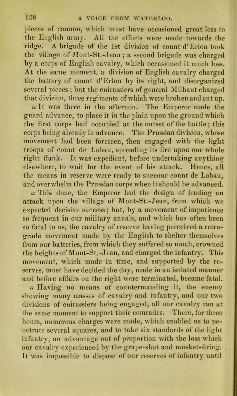 pieces of cannon, which must have occasioned great loss to the English army. All the efforts were made towards the ridge. A brigade of the 1st division of count d’Erion took the village of Mont-St.-Jean ; a second brigade was charged by a corps of English cavalry, which occasioned it much loss. At the same moment, a division of English cavalry charged the battery of count d’Erion by its right, and disorganized several pieces ; but the cuirassiers of general Milhaut charged that division, three regiments of which were broken and cut up. it It was three in the afternon. The Emperor made the guard advance, to place it in the plain upon the ground which the first corps had occupied at the outset of the battle; this corps being already in advance. The Prussian division, whose movement had been foreseen, then engaged with the light troops of count de Lobau, spreading its fire upon our whole right flank. It was expedient, before undertaking anything elsewhere, to wait for the event of his attack. Hence, all the means in reserve were ready to succour count de Lobau, and overwhelm the Prussian corps when it should be advanced. u This done, the Emperor had the design of leading an attack upon the village of Mont-St.-Jean, from which we expected decisive success; but, by a movement of impatience so frequent in our military annals, and which has often been so fatal to us, the cavalry of reserve having perceived a retro- grade movement made by the English to shelter themselves from our batteries, from which they suffered so much, crow'ned the heights of Mont-St.-Jean, and charged the infantry. This movement, which made in time, and supported by the re- serves, must have decided the day, made in an isolated manner and before affairs on the right were terminated, became fatal. u Having no means of countermanding it, the enemy showing many masses of cavalry and infantry, and our two divisions of cuirassiers being engaged, all our cavalry ran at the same moment to support their comrades. There, for three hours, numerous charges were made, which enabled us to pe- netrate several squares, and to take six standards of the light infantry, an advantage out of proportion with the loss which our cavalry experienced by the grape-shot and musket-firing. It was impossible to dispose of our reserves of infantry until