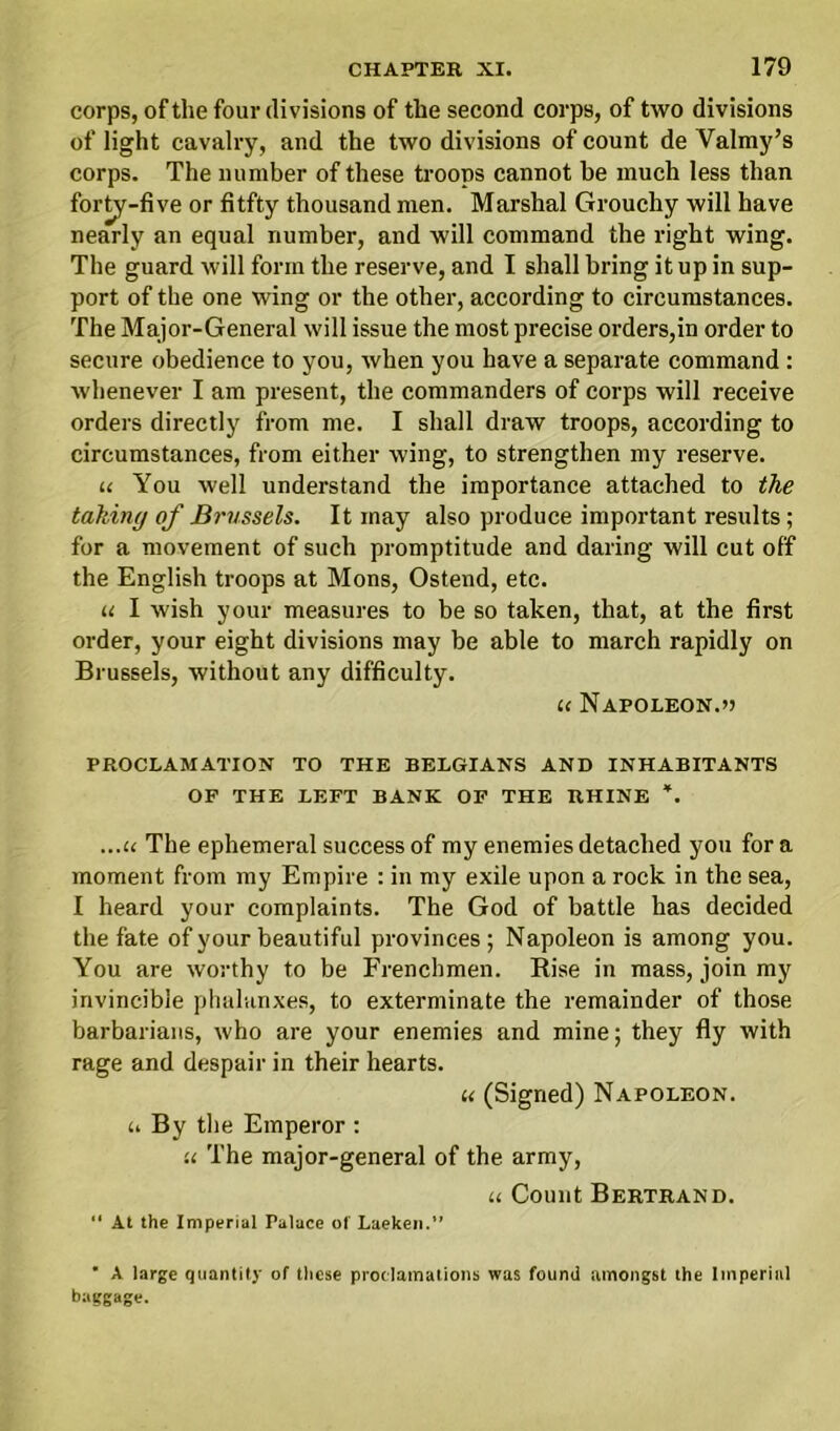 corps, of the four divisions of the second corps, of two divisions of light cavalry, and the two divisions of count de Valmy’s corps. The number of these troops cannot be much less than forty-five or fitfty thousand men. Marshal Grouchy will have nearly an equal number, and will command the right wing. The guard will form the reserve, and I shall bring it up in sup- port of the one wing or the other, according to circumstances. The Major-General will issue the most precise orders,in order to secure obedience to you, when you have a separate command : whenever I am present, the commanders of corps will receive orders directly from me. I shall draw troops, according to circumstances, from either wing, to strengthen my reserve. u You well understand the importance attached to the taking of Brussels. It may also produce important results; for a movement of such promptitude and daring will cut off the English troops at Mons, Ostend, etc. u I wish your measures to be so taken, that, at the first order, your eight divisions may be able to march rapidly on Brussels, without any difficulty. u Napoleon.o PROCLAMATION TO THE BELGIANS AND INHABITANTS OF THE LEFT BANK OF THE RHINE *. ...u The ephemeral success of my enemies detached you for a moment from my Empire : in my exile upon a rock in the sea, I heard your complaints. The God of battle has decided the fate of your beautiful provinces ; Napoleon is among you. You are worthy to be Frenchmen. Rise in mass, join my invincible phalanxes, to exterminate the remainder of those barbarians, who are your enemies and mine; they fly with rage and despair in their hearts. « (Signed) Napoleon. u By the Emperor : u The major-general of the army, u Count Bertrand. “ At the Imperial Palace of Laeken.” ’ A large quantity of these proclamations was found amongst the Imperial baggage.