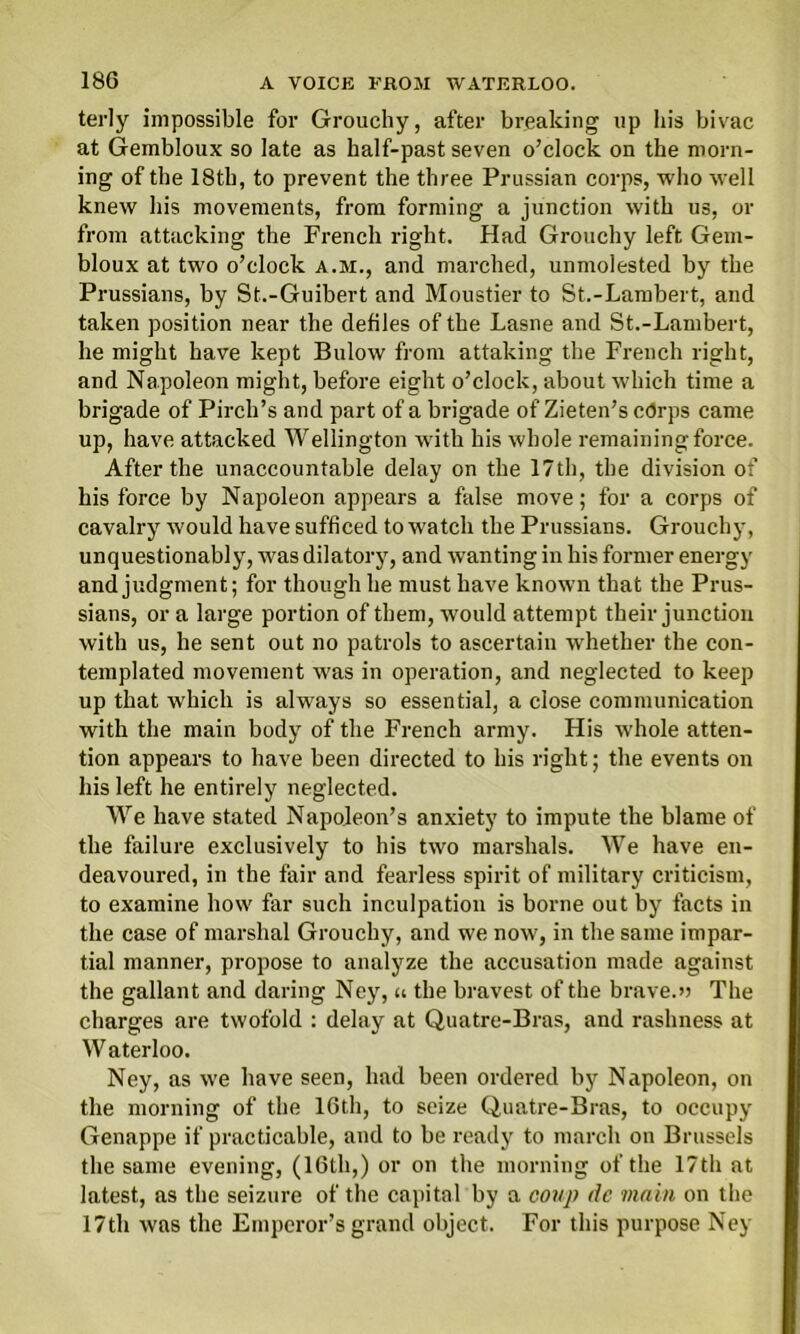 terly impossible for Grouchy, after breaking up his bivac at Gembloux so late as half-past seven o’clock on the morn- ing of the 18th, to prevent the three Prussian corps, who well knew his movements, from forming a junction with us, or from attacking the French right. Had Grouchy left Gem- bloux at two o’clock a.m., and marched, unmolested by the Prussians, by St.-Guibert and Moustier to St.-Lambert, and taken position near the defiles of the Lasne and St.-Lambert, he might have kept Bulow from attaking the French right, and Napoleon might, before eight o’clock, about which time a brigade of Pirch’s and part of a brigade of Zieten’s c<5rps came up, have attacked Wellington with his whole remaining force. After the unaccountable delay on the 17th, the division of his force by Napoleon appears a false move; for a corps of cavalry would have sufficed to watch the Prussians. Grouchy, unquestionably, was dilatory, and wanting in his former energy and judgment; for though he must have known that the Prus- sians, or a large portion of them, would attempt their junction with us, he sent out no patrols to ascertain whether the con- templated movement was in operation, and neglected to keep up that which is always so essential, a close communication with the main body of the French army. His whole atten- tion appeal’s to have been directed to his right; the events on his left he entirely neglected. We have stated Napoleon’s anxiety to impute the blame of the failure exclusively to his two marshals. We have en- deavoured, in the fair and fearless spirit of military criticism, to examine how far such inculpation is borne out by facts in the case of marshal Grouchy, and we now, in the same impar- tial manner, propose to analyze the accusation made against the gallant and daring Ney, u the bravest of the brave.» The charges are twofold : delay at Quatre-Bras, and rashness at Waterloo. Ney, as we have seen, had been ordered by Napoleon, on the morning of the 16th, to seize Quatre-Bras, to occupy Genappe if practicable, aud to be ready to march on Brussels the same evening, (16th,) or on the morning of the 17th at latest, as the seizure of the capital by a coup de main on the 17th was the Emperor’s grand object. For this purpose Ney