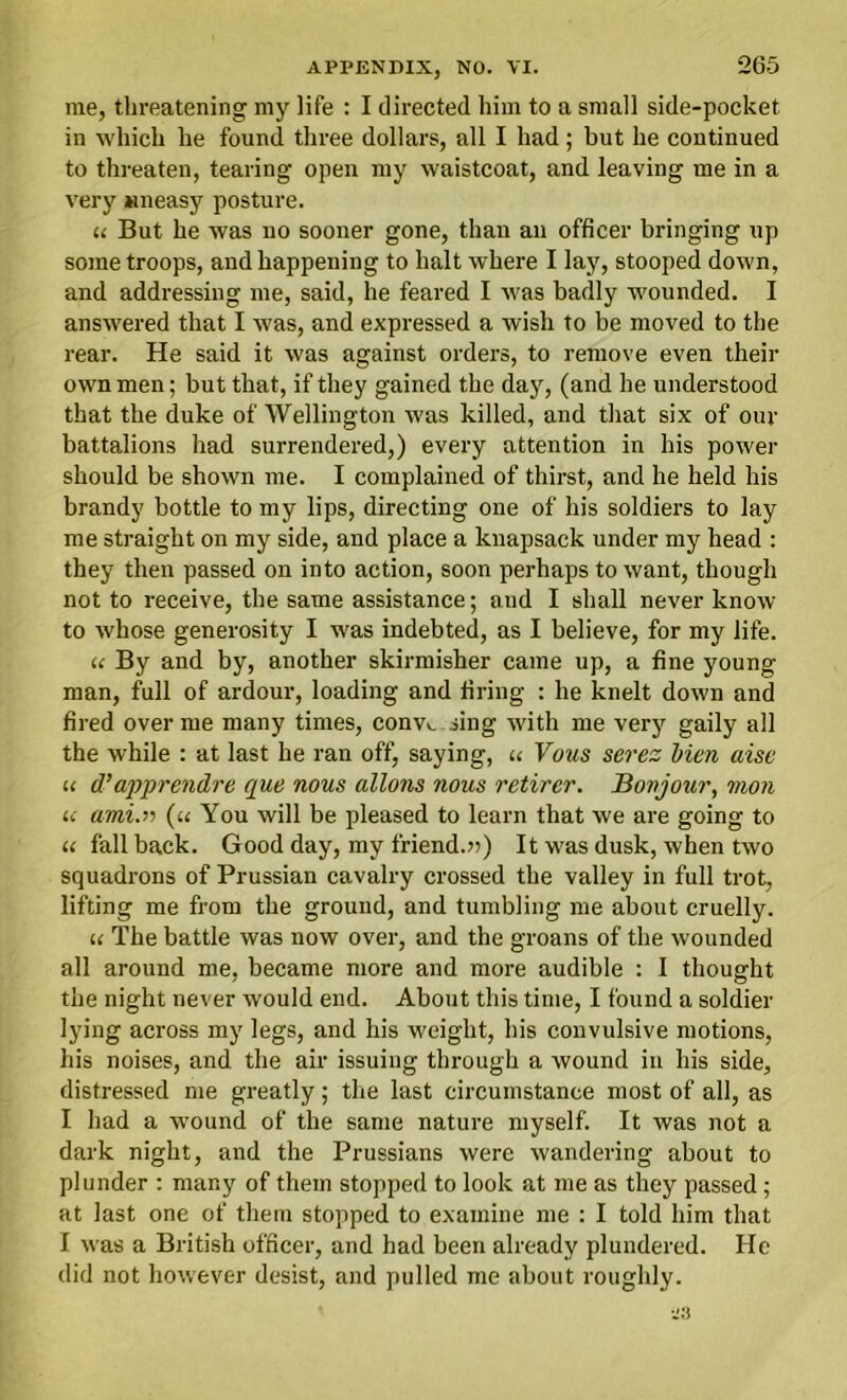 me, threatening my life : I directed him to a small side-pocket in which he found three dollars, all I had; but he continued to threaten, tearing open my waistcoat, and leaving me in a very Mneasy posture. « But he was no sooner gone, than an officer bringing up some troops, and happening to halt where I lay, stooped down, and addressing me, said, he feared I was badly wounded. I answered that I was, and expressed a wish to be moved to the rear. He said it was against orders, to remove even their own men; but that, if they gained the day, (and he understood that the duke of Wellington was killed, and that six of our battalions had surrendered,) every attention in his power should be shown me. I complained of thirst, and he held his brandy bottle to my lips, directing one of his soldiers to lay me straight on my side, and place a knapsack under my head : they then passed on into action, soon perhaps to want, though not to receive, the same assistance; and I shall never know to whose generosity I was indebted, as I believe, for my life. u By and by, another skirmisher came up, a fine young man, full of ardour, loading and firing : he knelt down and fired over me many times, conv>. sing with me very gaily all the while : at last he ran off, saying, u Vous serez Men aise u d’appre?idre que nous allons nous retirer. Bovjour, mon u ami.il (u You will be pleased to learn that we are going to u fallback. Good day, my friend.n) It was dusk, when two squadrons of Prussian cavalry crossed the valley in full trot, lifting me from the ground, and tumbling me about cruelly. u The battle was now over, and the groans of the wounded all around me, became more and more audible : I thought the night never would end. About this time, I found a soldier lying across my legs, and his weight, his convulsive motions, his noises, and the air issuing through a wound in his side, distressed me greatly; the last circumstance most of all, as I had a wound of the same nature myself. It was not a dark night, and the Prussians were wandering about to plunder : many of them stopped to look at me as they passed; at last one of them stopped to examine me : I told him that I was a British officer, and had been already plundered. He did not however desist, and pulled me about roughly.