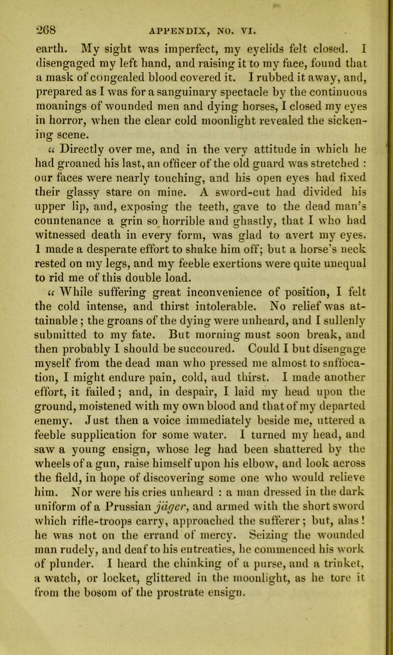 earth. My sight was imperfect, my eyelids felt closed. I disengaged my left hand, and raising it to my face, found that a mask of congealed blood covered it. I rubbed it away, and, prepared as I was for a sanguinary spectacle by the continuous moanings of wounded men and dying horses, I closed my eyes in horror, when the clear cold moonlight revealed the sicken- ing scene. u Directly over me, and in the very attitude in which he had groaned his last, an officer of the old guard was stretched : our faces were nearly touching, and his open eyes had fixed their glassj^ stare on mine. A sword-cut had divided his upper lip, and, exposing the teeth, gave to the dead man’s countenance a grin so horrible and ghastly, that I who had witnessed death in every form, was glad to avert my eyes. 1 made a desperate effort to shake him off; but a horse’s neck rested on my legs, and my feeble exertions were quite unequal to rid me of this double load. u While suffering great inconvenience of position, I felt the cold intense, and thirst intolerable. No relief was at- tainable ; the groans of the dying were unheard, and I sullenly submitted to my fate. But morning must soon break, and then probably I should be succoured. Could I but disengage myself from the dead man who pressed me almost to snffoca- tion, I might endure pain, cold, aud thirst. I made another effort, it failed; and, in despair, I laid my head upon the ground, moistened with my own blood and that of my departed enemy. Just then a voice immediately beside me, uttered a feeble supplication for some water. I turned my head, and saw a young ensign, whose leg had been shattered by the wheels of a gun, raise himself upon his elbow, and look across the field, in hope of discovering some one who would relieve him. Nor were his cries unheard : a man dressed in the dark uniform of a Prussian jaffcr, and armed with the short sword which rifle-troops carry, approached the sufferer; but, alas! he was not on the errand of mercy. Seizing the wounded man rudely, and deaf to his entreaties, he commenced his work of plunder. I heard the chinking of a purse, and a trinket, a watch, or locket, glittered in the moonlight, as he tore it from the bosom of the prostrate ensign.