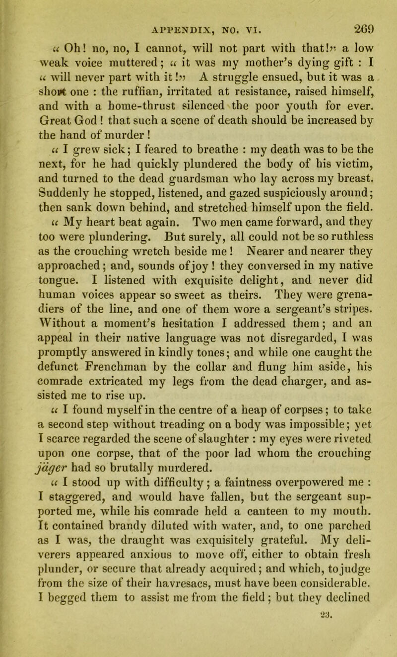 u Oh! no, no, I cannot, will not part with that!?: a low weak voice muttered; u it was my mother’s dying gift : I u will never part with it!» A struggle ensued, but it was a sliopt one : the ruffian, irritated at resistance, raised himself, and with a home-thrust silenced the poor youth for ever. Great God ! that such a scene of death should be increased by the hand of murder ! u I grew sick; I feared to breathe : my death was to be the next, for he had quickly plundered the body of his victim, and turned to the dead guardsman who lay across my breast. Suddenly he stopped, listened, and gazed suspiciously around; then sank down behind, and stretched himself upon the field. « My heart beat again. Two men came forward, and they too were plundering. But surely, all could not be so ruthless as the crouching wretch beside me! Nearer and nearer they approached; and, sounds of joy ! they conversed in my native tongue. I listened with exquisite delight, and never did human voices appear so sweet as theirs. They were grena- diers of the line, and one of them wore a sergeant’s stripes. Without a moment’s hesitation I addressed them; and an appeal in their native language was not disregarded, I was promptly answered in kindly tones; and while one caught the defunct Frenchman by the collar and flung him aside, his comrade extricated my legs from the dead charger, and as- sisted me to rise up. it I found myself in the centre of a heap of corpses; to take a second step without treading on a body was impossible; yet I scarce regarded the scene of slaughter : my eyes were riveted upon one corpse, that of the poor lad whom the crouching jdger had so brutally murdered. u I stood up with difficulty; a faintness overpowered me : I staggered, and would have fallen, but the sergeant sup- ported me, while his comrade held a canteen to my mouth. It contained brandy diluted with water, and, to one parched as I was, the draught was exquisitely grateful. My deli- verers appeared anxious to move off, either to obtain fresh plunder, or secure that already acquired; and which, tojudge from the size of their havresacs, must have been considerable. I begged them to assist me from the field ; but they declined ‘23.