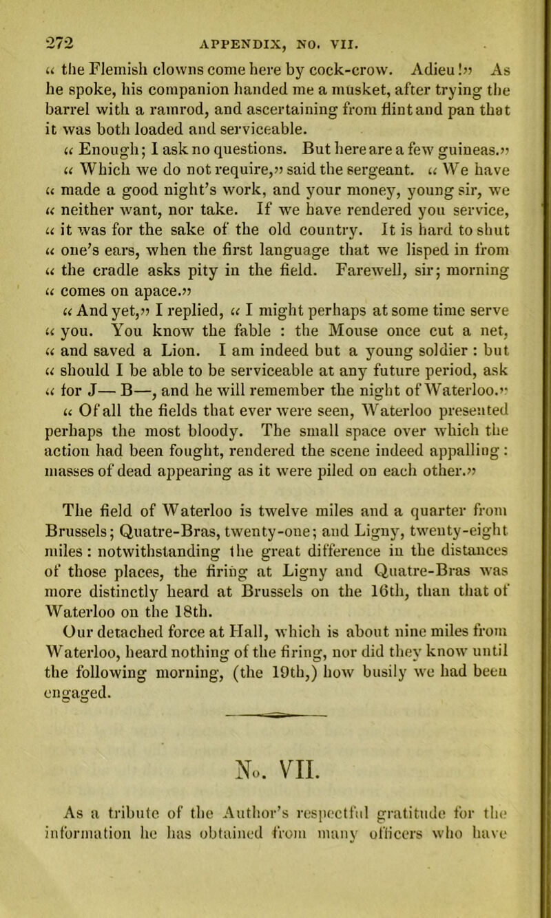 u the Flemish clowns come here by cock-crow. Adieu bi As he spoke, his companion handed me a musket, after trying the barrel with a ramrod, and ascertaining from hint and pan that it was both loaded and serviceable. u Enough; I ask no questions. But here are a few guineas.*? u Which we do not require,?) said the sergeant, « We have u made a good night’s work, and your money, young sir, we u neither want, nor take. If we have rendered you service, u it was for the sake of the old country. It is hard to shut u one’s ears, when the first language that we lisped in from « the cradle asks pity in the field. Farewell, sir; morning u comes on apace.” u And yet,)) I replied, « I might perhaps at some time serve u you. You know the fable : the Mouse once cut a net, « and saved a Lion. I am indeed but a young soldier : but u should I be able to be serviceable at any future period, ask u for J— B—, and he will remember the night of Waterloo.’* u Of all the fields that ever were seen, Waterloo presented perhaps the most bloody. The small space over which the action had been fought, rendered the scene indeed appalling: masses of dead appearing as it were piled on each other.” The field of Waterloo is twelve miles and a quarter from Brussels; Quatre-Bras, twenty-one; and Ligny, twenty-eight miles: notwithstanding the great difference in the distances of those places, the firing at Ligny and Quatre-Bras was more distinctly heard at Brussels on the Kith, than that of Waterloo on the 18th. Our detached force at Hall, which is about nine miles from Waterloo, heard nothing of the firing, nor did they know until the following morning, (the 19th,) how busily we had been engaged. “ O N» VII. As a tribute of the Author’s respectful gratitude for the information he has obtained from many officers who have