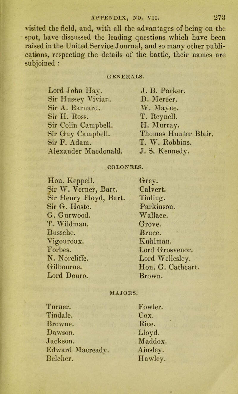 visited the field, and, with all the advantages of being on the spot, have discussed the leading questions which have been raised in the United Service Journal, and so many other publi- cations, respecting the details of the battle, their names are subjoined : GENERALS. Lord John Hay. J. B. Parker. Sir Hussey Vivian. D. Mercer. Sir A. Barnard. W. Mayne. Sir H. Ross. T. Reyuell. Sir Colin Campbell. II. Murray. Sir Guy Campbell. Thomas Hunter Blair, Sir F. Adam. T. W. Robbins. Alexander Macdonald. J. S. Kennedy. COLONELS. Hon. Keppell. Grey. Sir W. Verner, Bart. Calvert. Sir Henry Floyd, Bart. Tinling. Sir G. Hoste. Parkinson. G. Gurwood. Wallace. T. Wildman. Grove. Bussche. Bruce. Vigouroux. Kuhlman. Forbes. Lord Grosvenor. N. Norcliffe. Lord Wellesley. Gilbourne. Hon. G. Cathcart. Lord Douro. Brown. MAJORS. Turner. Fowler. Tindale. Cox. Browne. Rice. Dawson. Lloyd. Jackson. Maddox. Edward Macready. Ainsley. Belcher. Hawley.
