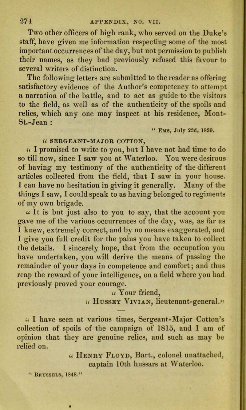 Two other officers of high rank, who served on the Duke’s staff, have given me information respecting some of the most important occurrences of the day, hut not permission to publish their names, as they had previously refused this favour to several writers of distinction. The following letters are submitted to the reader as offering satisfactory evidence of the Author’s competency to attempt a narration of the battle, and to act as guide to the visitors to the field, as well as of the authenticity of the spoils and relics, which any one may inspect at his residence, Mont- St.-Jean : “ Ems, July 23d, 1839. U SERGEANT-MAJOR COTTON, u I promised to write to you, but I have not had time to do so till now, since I saw you at Waterloo. You were desirous of having my testimony of the authenticity of the different articles collected from the field, that I saw in your house. I can have no hesitation in giving it generally. Many of the things I saw, I could speak to as having belonged to regiments of my own brigade. it It is but just also to you to say, that the account you gave me of the various occurrences of the day, was, as far as I knew, extremely correct, and by no means exaggerated, and I give you full credit for the pains you have taken to collect the details. I sincerely hope, that from the occupation you have undertaken, you will derive the means of passing the remainder of your days in competence and comfort; and thus reap the reward of your intelligence, on a field where you had previously proved your courage. u Your friend, u Hussey Vivian, lieutenant-general.” a I have seen at various times, Sergeant-Major Cotton’s collection of spoils of the campaign of 1815, and I am of opinion that they are genuine relics, and such as may be relied on. « Henry Floyd, Bart.., colonel unattached, captain 10th hussars at Waterloo. “ Bkussels, 1848.”