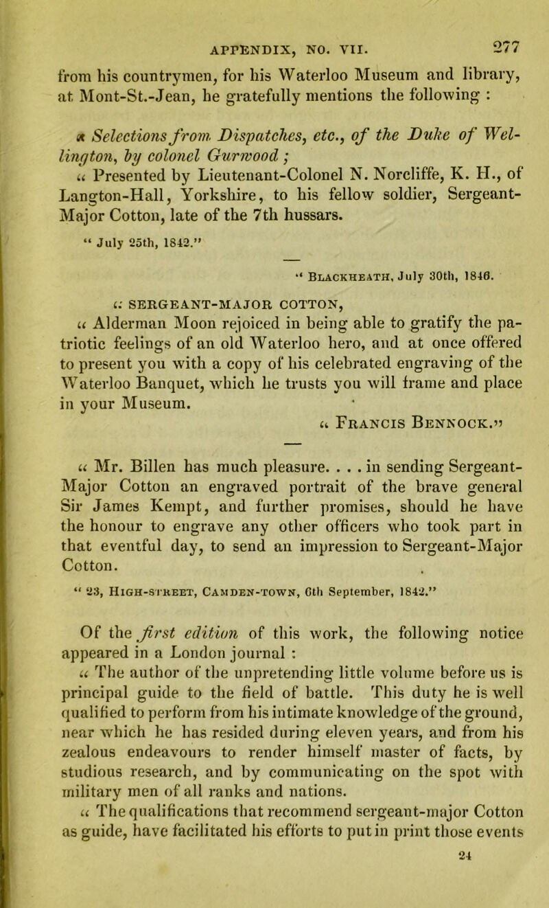 from his countrymen, for his Waterloo Museum and library, at Mont-St.-Jean, he gratefully mentions the following : x Selections from. Dispatches, etc., of the Duke of Wel- lington, hy colonel Gurmood; u Presented by Lieutenant-Colonel N. Norcliffe, K. H., of Langton-Hall, Yorkshire, to his fellow soldier, Sergeant- Major Cotton, late of the 7th hussars. “ July 25th, 1842.” Blackheath, July 30tl), 1846. 1: SERGEANT-MAJOR COTTON, u Alderman Moon rejoiced in being able to gratify the pa- triotic feelings of an old Waterloo hero, and at once offered to present you with a copy of his celebrated engraving of the Waterloo Banquet, which he trusts you will frame and place in your Museum. a Francis Bennock.v u Mr. Billen has much pleasure. ... in sending Sergeant- Major Cotton an engraved portrait of the brave general Sir James Kempt, and further promises, should he have the honour to engrave any other officers who took part in that eventful day, to send an impression to Sergeant-Major Cotton. “ 23, High-si'KEET, Camden-town, Cth September, 1842.” Of the first edition of this work, the following notice appeared in a London journal : u The author of the unpretending little volume before us is principal guide to the field of battle. This duty he is well qualified to perforin from his intimate knowledge of the ground, near which he has resided during eleven years, and from his zealous endeavours to render himself master of facts, by studious research, and by communicating on the spot with military men of all ranks and nations. u The qualifications that recommend sergeant-major Cotton as guide, have facilitated his efforts to putin print those events 24