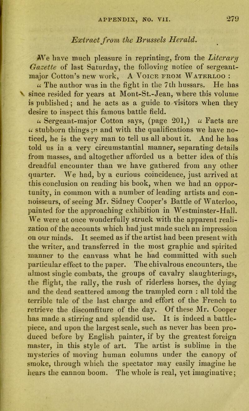 Extract from the Brussels Herald. AVe have much pleasure in reprinting, from the Literary Gazette of last Saturday, the folloving notice of sergeant- major Cotton’s new work, A Voice from Waterloo : u The author was in the fight in the 7th hussars. He has \ since resided for years at Mont-St.-Jean, where this volume is published; and he acts as a guide to visitors when they desire to inspect this famous battle field. « Sergeant-major Cotton says, (page 201,) u Facts are u stubborn things ;» and with the qualifications we have no- ticed, he is the very man to tell us all about it. And he has told us in a very circumstantial manner, separating details from masses, and altogether afforded us a better idea of this dreadful encounter than we have gathered from any other quarter. We had, by a curious coincidence, just arrived at this conclusion on reading his book, when we had an oppor- tunity, in common with a number of leading artists and con- noisseurs, of seeing Mr. Sidney Cooper’s Battle of Waterloo, painted for the approaching exhibition in Westminster-Hall. We were at once wonderfully struck with the apparent reali- zation of the accounts which had just made such an impression on our minds. It seemed as if the artist had been present with the writer, and transferred in the most graphic and spirited manner to the canvass what he had committed with such particular effect to the paper. The chivalrous encounters, the almost single combats, the groups of cavalry slaughterings, the flight, the rally, the rush of riderless horses, the dying and the dead scattered among the trampled corn : all told the terrible tale of the last charge and effort of the French to retrieve the discomfiture of the day. Of these Mr. Cooper has made a stirring and splendid use. It is indeed a battle- piece, and upon the largest scale, such as never has been pro- duced before by English painter, if by the greatest foreign master, in this style of art. The artist is sublime in the mysteries of moving human columns under the canopy of smoke, through which the spectator may easily imagine he hears the cannon boom. The whole is real, yet imaginative;