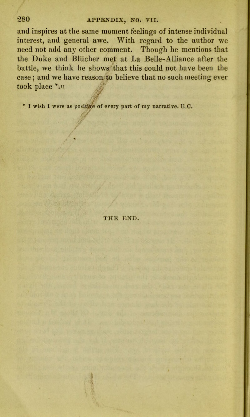 and inspires at the same moment feelings of intense individual interest, and general awe. With regard to the author we need not add any other comment. Though he mentions that the Duke and Bliicher met at La Belle-Alliance after the battle, we think he shows that this could not have been the case; and we have reason, to believe that no such meeting ever ' I wish I were as p ivery part of my narrative. E.C, I wish I were as / < THE END.