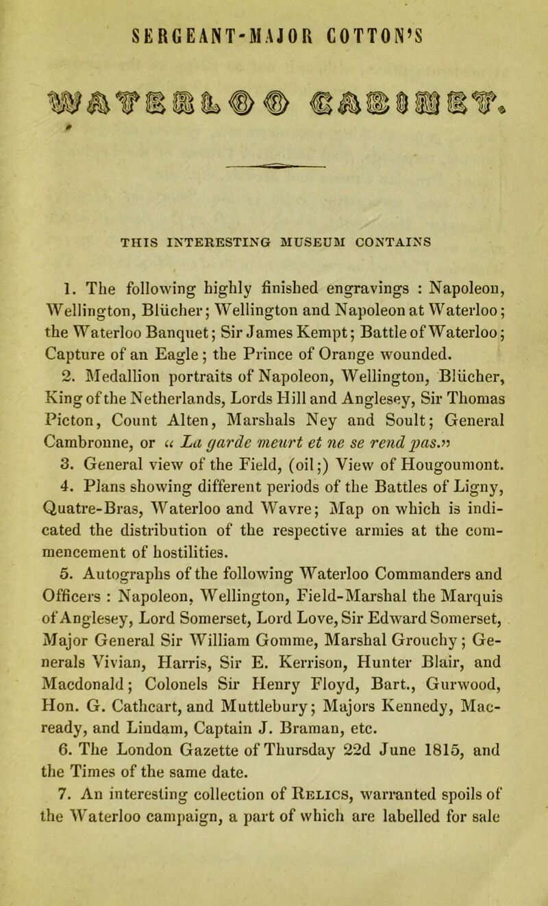 % THIS INTERESTING MUSEUM CONTAINS 1. The following highly finished engravings : Napoleon, Wellington, Bliicher; Wellington and Napoleon at Waterloo; the Waterloo Banquet; Sir James Kempt; Battle of Waterloo; Capture of an Eagle ; the Prince of Orange wounded. 2. Medallion portraits of Napoleon, Wellington, Bliicher, King of the Netherlands, Lords Hill and Anglesey, Sir Thomas Picton, Count Alten, Marshals Ney and Soult; General Cambronne, or u La garde meurt et ne se rend pas.’i 3. General view of the Field, (oil;) View of Hougoumont. 4. Plans showing different periods of the Battles of Ligny, Quatre-Bras, Waterloo and Wavre; Map on which is indi- cated the distribution of the respective armies at the com- mencement of hostilities. 5. Autographs of the following Waterloo Commanders and Officers : Napoleon, Wellington, Field-Marshal the Marquis of Anglesey, Lord Somerset, Lord Love, Sir Edward Somerset, Major General Sir William Gomme, Marshal Grouchy; Ge- nerals Vivian, Harris, Sir E. Kerrison, Hunter Blair, and Macdonald; Colonels Sir Henry Floyd, Bart., Gurwood, Hon. G. Cathcart, and Muttlebury; Majors Kennedy, Mac- ready, and Lindam, Captain J. Braman, etc. 6. The London Gazette of Thursday 22d June 1815, and the Times of the same date. 7. An interesting collection of Relics, warranted spoils of the Waterloo campaign, a part of which are labelled for sale
