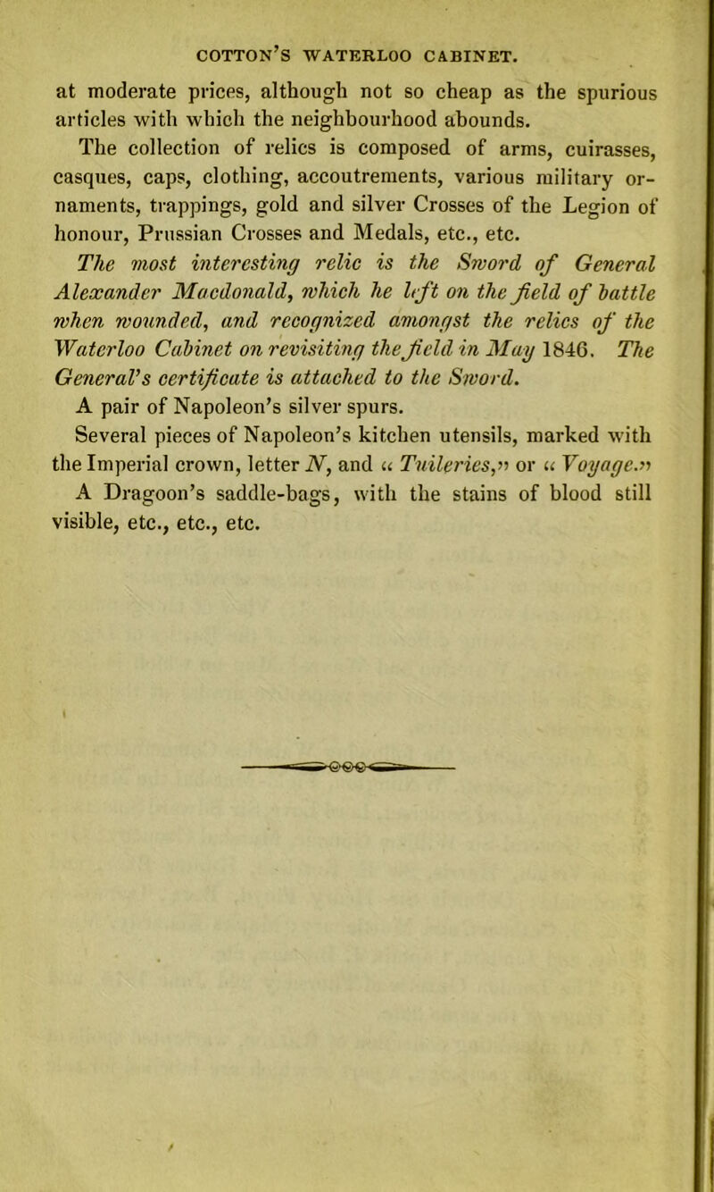 COTTON’S WATERLOO CABINET. at moderate prices, although not so cheap as the spurious articles with which the neighbourhood abounds. The collection of relics is composed of arms, cuirasses, casques, caps, clothing, accoutrements, various military or- naments, trappings, gold and silver Crosses of the Legion of honour, Prussian Crosses and Medals, etc., etc. The most interesting relic is the Sword of General Alexander Macdonald, which he left on the field of battle when wounded, and recognized amongst the relics of the Waterloo Cabinet on revisiting the field in May 1846. The General’s certificate is attached to the Sword. A pair of Napoleon’s silver spurs. Several pieces of Napoleon’s kitchen utensils, marked with the Imperial crown, letter N, and « Tuileries,» or « Voyage.» A Dragoon’s saddle-bags, with the stains of blood still visible, etc., etc., etc. ^6>©€«