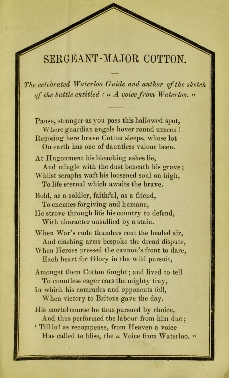 The celebrated Waterloo Guide and author of the sketch of the battle entitled : u A voice from Waterloo. » Pause, stranger as you pass this hallowed spot, Where guardian angels hover round unseen ! Reposing here brave Cotton sleeps, whose lot On earth has one of dauntless valour been. At Hugounient his bleaching ashes lie, And mingle with the dust beneath his grave; Whilst seraphs waft his loosened soul on high, To life eternal which awaits the brave. Bold, as a soldier, faithful, as a friend, To enemies forgiving and humane, He strove through life his country to defend, With character unsullied by a stain. When War’s rude thunders rent the loaded air, And clashing arms bespoke the dread dispute, When Heroes pressed the cannon’s front to dare, Each heart for Glory in the wild pursuit, Amongst them Cotton fought; and lived to tell To countless eager ears the mighty fray, In which his comrades and opponents fell, When victory to Britons gave the day. His mortal course he thus pursued by choice, And thus performed the labour from him due; ‘ Till lo! as recompense, from Heaven a voice Has called to bliss, the « Voice from Waterloo. »>