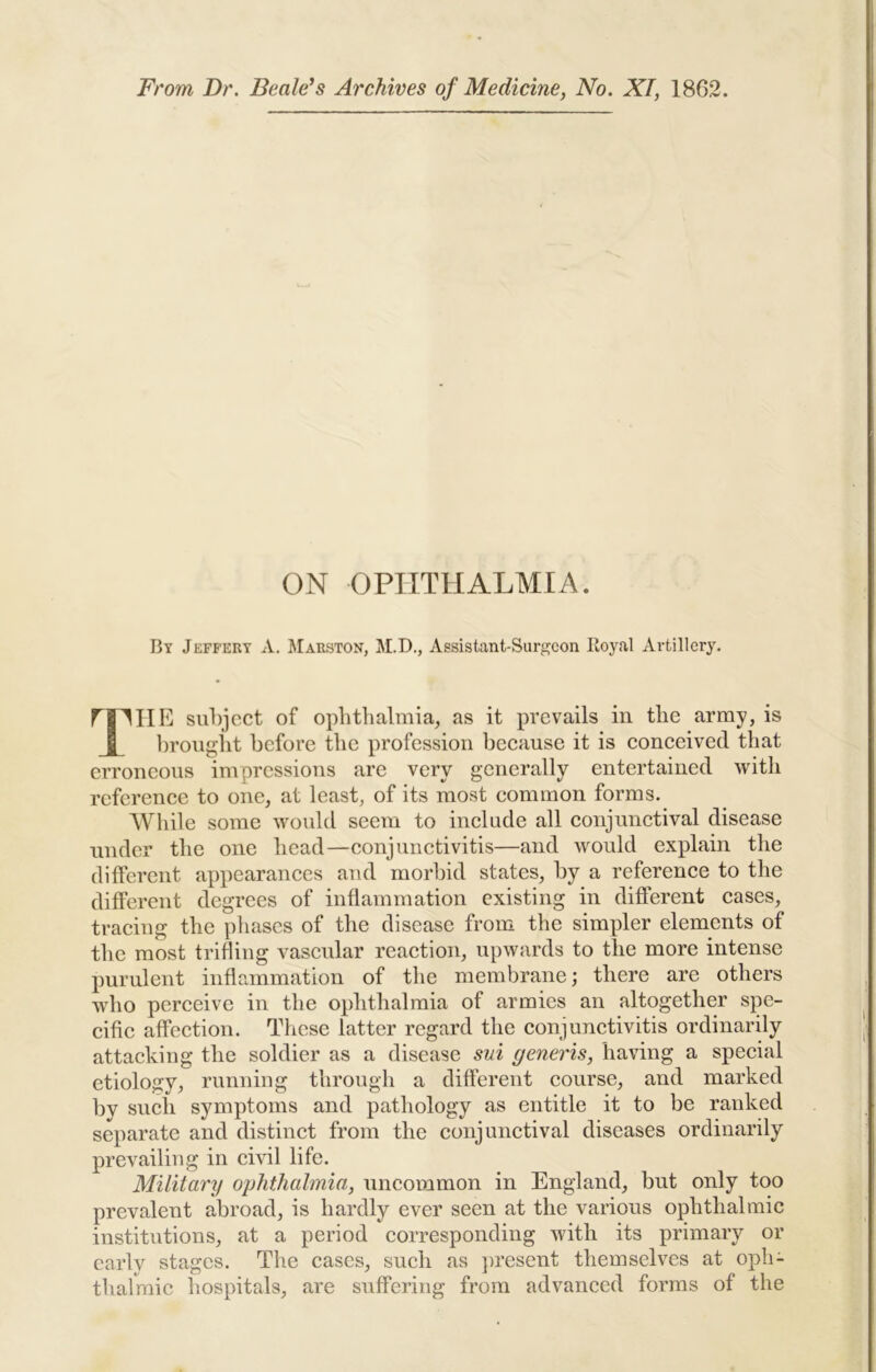 From Dr. Dealers Archives of Medicine, No. XI, 1862. ON OPHTHALMIA. By Jeffery A. ^Maeston, M.D., Assistant-Surgeon Royal Artillery, riMIE subject of opbtlialmia^ as it prevails in tlie army, is I l)rougiit before tlic profession because it is conceived that erroneous impressions are very generally entertained with reference to one, at least, of its most common forms. AVliile some would seem to include all conjunctival disease under the one head—conjunctivitis—and would explain the different appearances and morbid states, by a reference to the different degrees of inflammation existing in different cases, tracing the phases of the disease from the simpler elements of the most trifling vascular reaction, upwards to the more intense purulent inflammation of the membrane; there are others who perceive in the ophthalmia of armies an altogether spe- cific affection. These latter regard the conjunctivitis ordinarily attacking the soldier as a disease svi generis, having a special etiology, running through a different eourse, and marked by such symptoms and pathology as entitle it to be ranked separate and distinct from the conjunctival diseases ordinarily prevailing in civil life. Military ophthalmia, uncommon in England, but only too prevalent abroad, is hardly ever seen at the various ophthalmic institutions, at a period corresponding with its primary or early stages. The cases, such as present themselves at oph- thalmic hospitals, are suffering from advanced forms of the