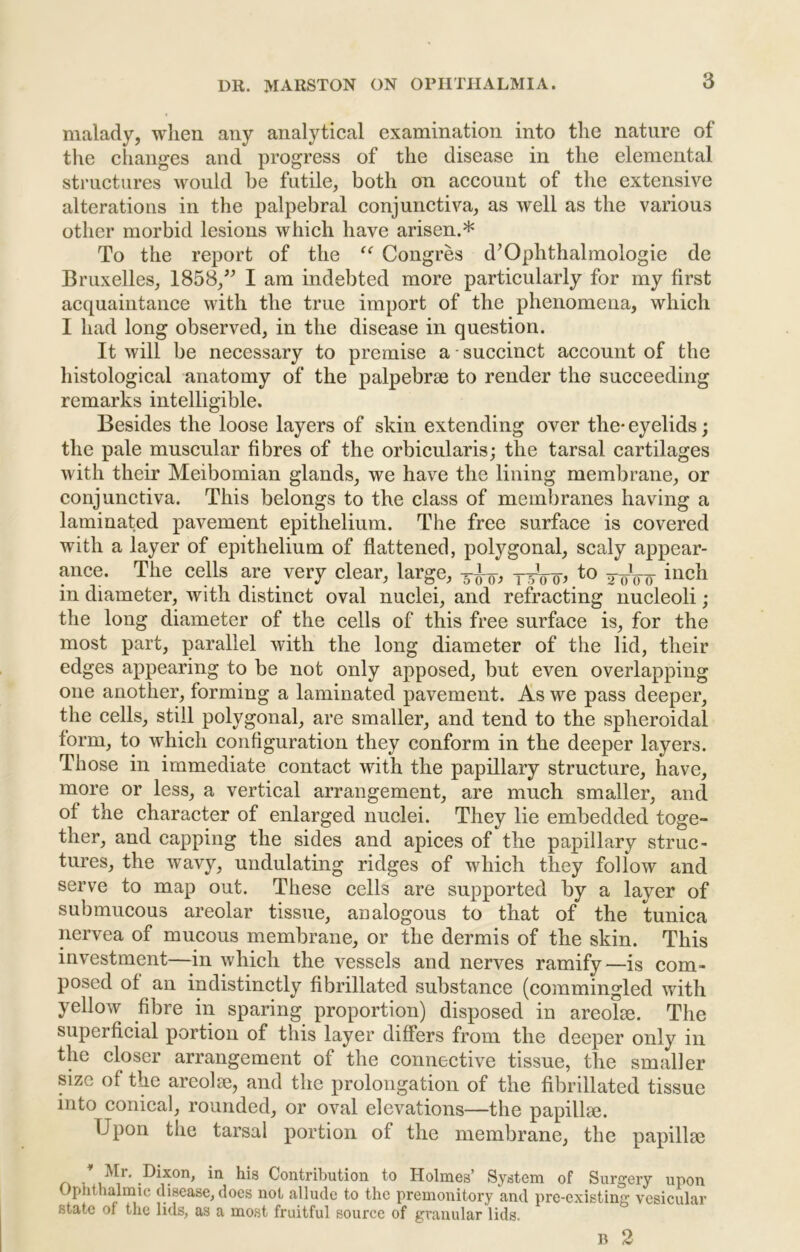 malady, when any analytical examination into the nature of the changes and progress of the disease in the elemental structures would be futile, both on account of the extensive alterations in the palpebral conjunctiva, as well as the various other morbid lesions which have arisen.* To the report of the Congres d’Ophthalraologie de Bruxelles, 1858,^^ I am indebted more particularly for my first acquaintance with the true import of the phenomena, which I had long observed, in the disease in question. It will be necessary to premise a ■ succinct account of the histological anatomy of the palpebrae to render the succeeding remarks intelligible. Besides the loose layers of skin extending over the* eyelids; the pale muscular fibres of the orbicularis; the tarsal cartilages Avith their Meibomian glands, we have the lining membrane, or conjunctiva. This belongs to the class of membranes having a laminated pavement epithelium. The free surface is covered with a layer of epithelium of flattened, polygonal, scaly appear- ance. The cells are very clear, large, 5-^0, fo in diameter, with distinct oval nuclei, and refracting nucleoli; the long diameter of the cells of this free surface is, for the most part, parallel with the long diameter of the lid, their edges appearing to be not only apposed, but even overlapping one another, forming a laminated pavement. As we pass deeper, the cells, still polygonal, are smaller, and tend to the spheroidal form, to which configuration they conform in the deeper layers. Those in immediate contact with the papillary structure, have, more or less, a vertical arrangement, are much smaller, and of the character of enlarged nuclei. They lie embedded toge- ther, and capping the sides and apices of the papillary struc- tures, the Avavy, undulating ridges of which they follow and serve to map out. These cells are supported by a layer of submucous areolar tissue, analogous to that of the tunica ncrvea of mucous membrane, or the dermis of the skin. This investment—in Avhich the vessels and nerves ramify—is com- posed of an indistinctly fibrillated substance (commingled with yelloAv fibre in sparing proportion) disposed in areolae. The superficial portion of this layer differs from the deeper only in the closer arrangement of the connective tissue, the smaller size of the areolae, and the prolongation of the fibrillated tissue into conical, rounded, or oval elevations—the papillaj. Upon the tarsal portion of the membrane, the papillae - Contribution to Holmes’ System of Surgery upon Ophthalmic disease, does not allude to the premonitory and pre-existing vesicular state of the lids, as a most fruitful source of granular lids. B 2