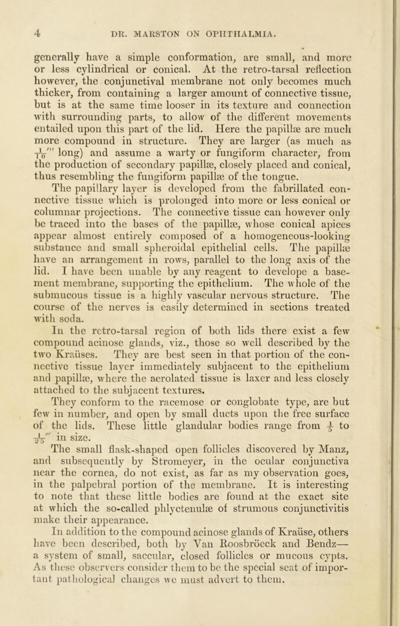 generally have a simple conformation, are small, and more or less cylindrical or conical. At the retro-tarsal reflection however, the conjunctival membrane not only becomes much thicker, from containing a larger amount of connective tissue, but is at the same time looser in its texture and connection with surrounding parts, to allow of the different movements entailed upon this part of the lid. Here the papillae are much more compound in structure. They are larger (as much as yV ^ lori?) JHid assume a warty or fungiform character, from the production of secondary papillae, closely placed and conical, thus resembling the fungiform papillae of the tongue. The papillary layer is developed from the fabrillated con- nective tissue which is prolonged into more or less conical or columnar projections. The connective tissue can however only be traced into the bases of the papillae, whose conical apices appear almost entirely composed of a homogeneous-looking substance and small spheroidal epithelial cells. The papillae have an arrangement in rows, parallel to the long axis of the lid. I have been unable by any reagent to develope a base- ment membrane, supporting the epithelium. The whole of the submucous tissue is a highly vascular nervous structure. The course of the nerves is easily determined in sections treated with soda. Ill the rctro-tarsal region of both lids there exist a few compound acinose glands, viz., those so well described by the two Krauses. They are best seen in that portion of the con- nective tissue layer immediately subjacent to the epithelium and papillae, where the aerolated tissue is laxer and less closely attached to the subjacent textures. They conform to the racemose or conglobate type, are but few in number, and open by small ducts upon the free surface of the lids. These little glandular bodies range from 4 to in size. The small flask-shaped open follicles discovered by Manz, and subsequently by Stronieyer, in the ocular conjunctiva near the cornea, do not exist, as far as my observation goes, in the palpebral portion of the membrane. It is interesting to note that these little bodies are found at the exact site at which the so-called phlyctenulae of strumous conjunctivitis make their appearance. In addition to the compound acinose glands of Krause, others have been described, both by Van Roosbroeck and Bendz— a system of small, saccular, closed follicles or mucous cypts. As these observers consider them to be the special seat of impor- tant })athological changes we must advert to them.