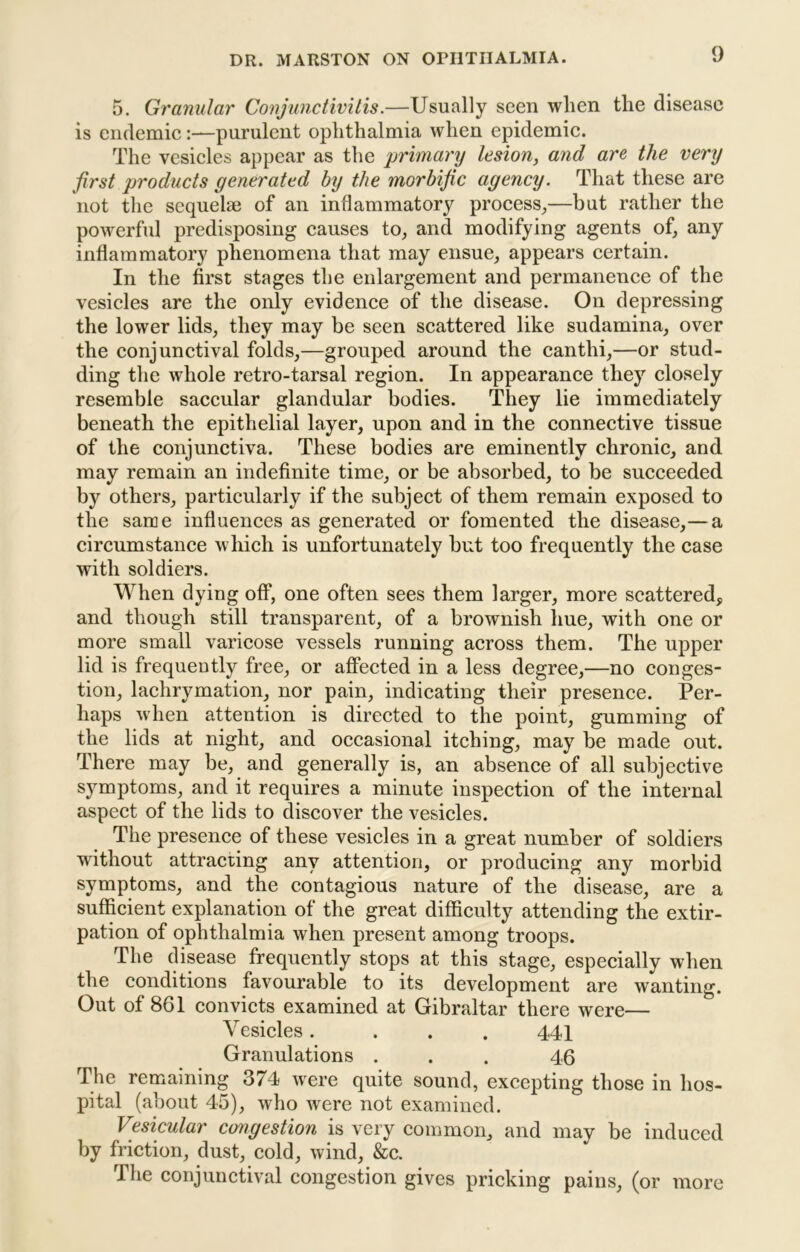 5. Granular Conjunctivitis.—Usually seen when the disease is endemic:—purulent ophthalmia when epidemic. The vesicles appear as the primary lesion, and are the very first products generated by the morbific agency. That these are not the sequelae of an inflammatory process^—but rather the powerful predisposing causes to, and modifying agents of, any inflammatory phenomena that may ensue, appears certain. In the first stages the enlargement and permanence of the vesicles are the only evidence of the disease. On depressing the lower lids, they may be seen scattered like sudamina, over the conjunctival folds,—grouped around the canthi,—or stud- ding the whole retro-tarsal region. In appearance they closely resemble saccular glandular bodies. They lie immediately beneath the epithelial layer, upon and in the connective tissue of the conjunctiva. These bodies are eminently chronic, and may remain an indefinite time, or be absorbed, to be succeeded by others, particularly if the subject of them remain exposed to the sarae influences as generated or fomented the disease,— a circumstance which is unfortunately but too frequently the case with soldiers. When dying off, one often sees them larger, more scattered, and though still transparent, of a brownish hue, with one or more small varicose vessels running across them. The upper lid is frequently free, or affected in a less degree,—no conges- tion, lachrymation, nor pain, indicating their presence. Per- haps when attention is directed to the point, gumming of the lids at night, and occasional itching, may be made out. There may be, and generally is, an absence of all subjective symptoms, and it requires a minute inspection of the internal aspect of the lids to discover the vesicles. The presence of these vesicles in a great number of soldiers without attracting any attention, or producing any morbid symptoms, and the contagious nature of the disease, are a sufficient explanation of the great difficulty attending the extir- pation of ophthalmia when present among troops. The disease frequently stops at this stage, especially when the conditions favourable to its development are wanting. Out of 861 convicts examined at Gibraltar there were— Vesicles. . . . 441 Granulations ... 46 The remaining 374 were quite sound, excepting those in hos- pital (about 45), who were not examined. Vesicular congestion is very common, and may be induced by friction, dust, cold, wind, &c. The conjunctival congestion gives pricking pains, (or more