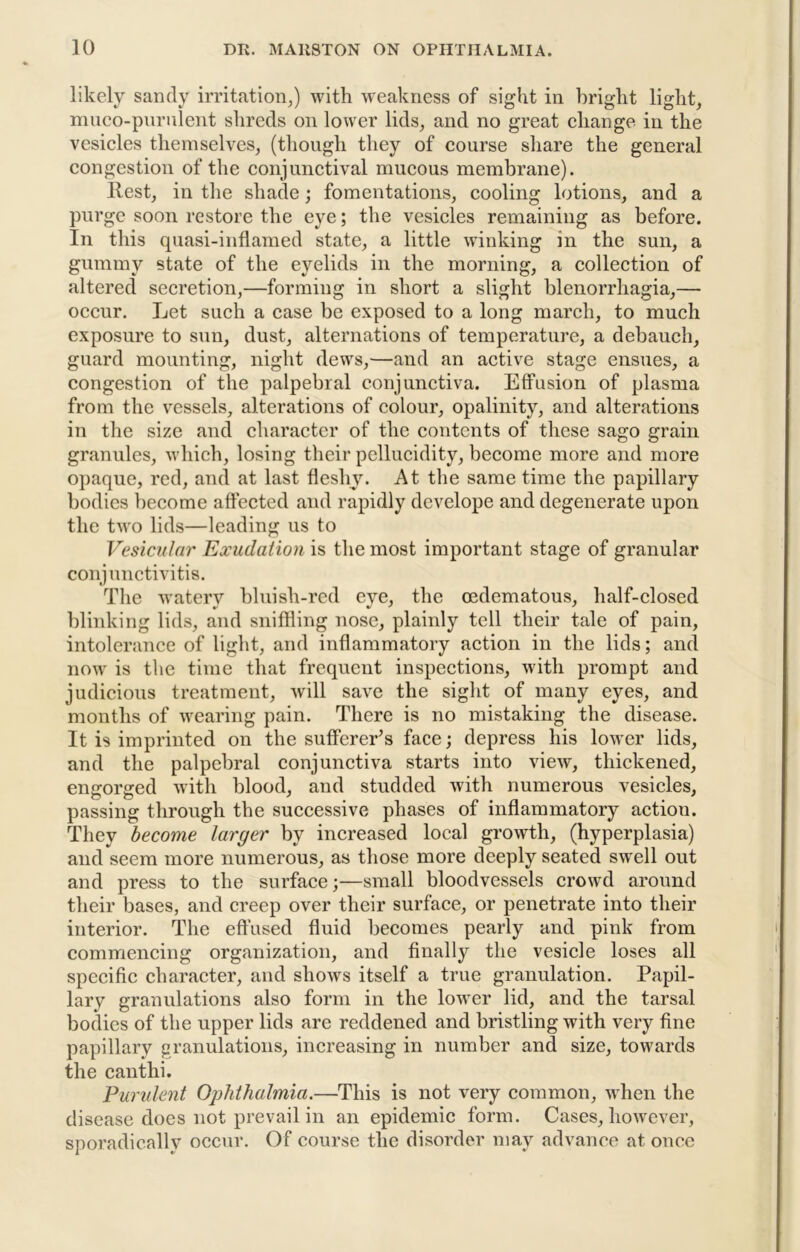 likely sandy irritation^) with -weakness of sight in bright light, muco-piirulent shreds on lower lids, and no great change in the vesicles themselves, (though they of course share the general congestion of the conjunctival mucous membrane). llest, in the shade; fomentations, cooling lotions, and a purge soon restore the eye; the vesicles remaining as before. In this quasi-inflamed state, a little winking in the sun, a gummy state of the eyelids in the morning, a collection of altered secretion,—forming in short a slight blenorrhagia,— occur. Let such a case be exposed to a long march, to much exposure to sun, dust, alternations of temperature, a debauch, guard mounting, night dews,—and an active stage ensues, a congestion of the palpebral conjunctiva. Effusion of plasma from the vessels, alterations of colour, opalinity, and alterations in the size and character of the contents of these sago grain granules, which, losing their pellucidity, become more and more opaque, red, and at last fleshy. At the same time the papillary bodies become affected and rapidly develope and degenerate upon the two lids—leading us to Vesicular Exudation is the most important stage of granular conjunctivitis. The watery bluish-red eye, the oedematous, half-closed blinking lids, and sniffling nose, plainly tell their tale of pain, intolerance of light, and inflammatory action in the lids; and now is the time that frequent inspections, with prompt and judicious treatment, will save the sight of many eyes, and months of wearing pain. There is no mistaking the disease. It is imprinted on the sufferer’s face; depress his lownr lids, and the palpebral conjunctiva starts into view, thickened, engorged with blood, and studded with numerous vesicles, passing through the successive phases of inflammatory action. They become larger by increased local growth, (hyperplasia) and seem more numerous, as those more deeply seated swell out and press to the surface;—small bloodvessels crowd around their bases, and creep over their surface, or penetrate into their interior. The effused fluid becomes pearly and pink from commencing organization, and finally the vesicle loses all specific character, and shows itself a true granulation. Papil- lary granulations also form in the lower lid, and the tarsal bodies of the upper lids are reddened and bristling with very fine papillary granulations, increasing in number and size, towards the canthi. Purulent Ophthalmia.—This is not very common, when the disease does not prevail in an epidemic form. Cases, hoAvever, sporadically occur. Of course the disorder may advance at once
