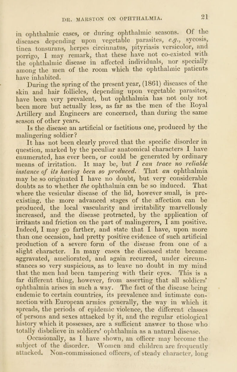 in ophthalmic cases, or during ophthalmic seasons. Of the diseases depending upon vegetable parasites, e.g., sycosis, tinea tonsurans, herpes circinnatus, pityriasis versicolor, and porrigo, I may remark, that these have not co-existed with tlie ophthalmic disease in affected individuals, nor specially among the men of the room which the ophthalmic patients have inhabited. During the spring of the present year, (1861) diseases of the skin and hair follicles, depending upon vegetable parasites, have been very prevalent, but ophthalmia has not only not been more but actually less, as far as the men of the Royal Artillery and Engineers are concerned, than during the same season of other years. Is the disease an artificial or factitious one, produced b}'^ the malingering soldier? It has not been clearly proved that the specific disorder in question, marked by the peculiar anatomical characters I have enumerated, has ever been, or could be generated by ordinary means of irritation. It may be, but I can trace no reliable instance of its having been so produced. That an ophthalmia may be so originated I have no doubt, but very considerable doubts as to whether the ophthalmia can be so induced. That where the vesicular disease of the lid, however small, is pre- existing, the more advanced stages of the affection can be produced, the local vascularity and irritability marvellously increased, and the disease protracted, by the application of irritants and friction on the part of malingerers, I am positive. Indeed, I may go farther, and state that I have, upon more than one occasion, had pretty positive evidence of such artificial production of a severe form of the disease from one of a slight character. In many cases the diseased state became aggravated, ameliorated, and again recurred, under circum- stances so very suspicious, as to leave no doubt in my mind that the men had been tampering with their eyes. This is a far difierent thing, however, from asserting that all soldiers’ ophthalmia arises in such a way. The fact of the disease being endemic to certain countries, its prevalence and intimate con- nection with European armies generally, the way in which it spreads, the periods of epidenne violence, the different classes of persons and sexes attacked by it, and the regular etiological liistory which it possesses, are a sufficient answer to those who totally disbelieve in soldiers’ ophthalmia as a natural disease. Occasionally, as I have shown, an officer may become the subject of the disorder. Women and children are frequently attacked. Non-commissioned officers, of steady cliaracter, long