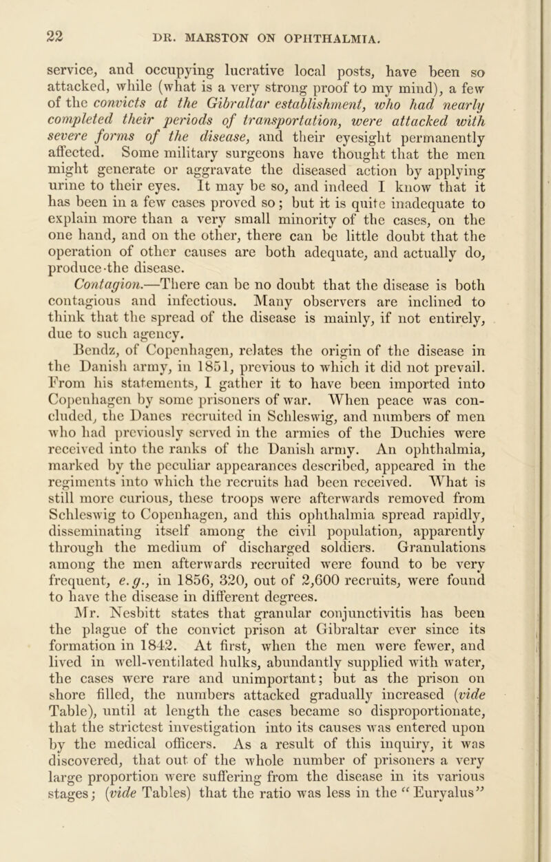 service, and occupying lucrative local posts, have been so attacked, while (what is a very strong proof to my mind), a few of the convicts at the Gibraltar establishment, who had nearly completed their periods of transportation, were attacked with severe forms of the disease, and their eyesight permanently affected. Some military surgeons have thought that the men might generate or aggravate the diseased action by applying urine to their eyes. It may be so, and indeed I know that it has been in a few cases proved so; but if is quite inadequate to explain more than a very small minority of the cases, on the one hand, and on the other, there can be little doubt that the operation of other causes are both adequate, and actually do, produce-the disease. Contagion.—There can be no doubt that the disease is both contagious and infectious. Many observers are inclined to think that the spread of the disease is mainly, if not entirely, due to such agency. Bendz, of Copenhagen, relates the origin of the disease in the Danisli army, in 1851, previous to which it did not prevail. From his statements, 1 gatlier it to have been imported into Co])enhagen by some prisoners of war. When peace was con- cluded, the Danes recruited in Schleswig, and numbers of men who had previously served in the armies of the Duchies were received into the ranks of the Danish army. An ophthalmia, marked by the peculiar appearances described, appeared in the regiments into which the recruits had been received. What is still more curious, these troops were afterwards removed from Schleswig to Copenhagen, and this ophthalmia spread rapidljq disseminating itself among the civil population, apparently through the medium of discharged soldiers. Granulations among the men afterwards recruited were found to be very frequent, e.g., in 1856, 320, out of 2,600 recruits, were found to have the disease in different degrees. JNTr. Nesbitt states that granular conjunctivitis has been the plague of the convict prison at Gibraltar ever since its formation in 1842. At first, when the men were fewer, and lived in well-ventilated hulks, abundantly supplied with water, the cases were rare and unimportant; but as the prison on shore filled, the numbers attacked gradually increased [vide Table), until at length the cases became so disproportionate, that the strictest investigation into its causes was entered upon by the medical officers. As a result of this inquiry, it M^as discovered, that out of the whole number of prisoners a very large proportion were suflering from the disease in its various stages; {vide Tables) that the ratio was less in the ^^Euryalus^^