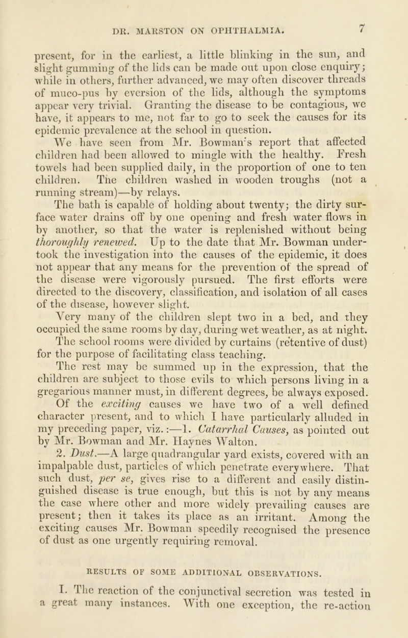 present, for in the earliest, a little blinking in the sun, and slight gumming of the lids can be made out upon close enquiry; while in others, further advanced, we may often discover threads of muco-pus by eversion of the lids, although the symptoms appear very trivial. Granting the disease to be contagious, we have, it appears to me, not far to go to seek the causes for its epidemic prevalence at the school in question. We have seen from ]\Ir. Bowman’s report that affected children had been allowed to mingle with the healthy. Fresh towels had been supplied daily, in the proportion of one to ten children. The children washed in wooden troughs (not a running stream)—by relays. The bath is capable of holding about twenty; the dirty sur- face water drains oft’ by one opening and fresh water flows in by another, so that the water is replenished without being thoroughly renewed. Up to the date that Mr. Bowman under- took the investigation into the causes of the epidemic, it does not appear that any means for the prevention of the spread of the disease were vigorously pursued. The first efforts were directed to the discovery, classification, and isolation of all cases of the disease, however slight. Very many of the children slept two in a bed, and they occupied the same rooms by day, during wet weather, as at night. The school rooms were divided by curtains (retentive of dust) for the purpose of facilitating class teaching. The rest may be summed up in the expression, that the children are subject to those evils to which persons living in a gregarious manner must, in different degrees, be always exposed. Of the exciting causes we have two of a w^ell defined character ])resent, and to which I have particularly alluded in my preceding paper, viz.:—1. Catarrhal Causes, as pointed out by Mr. Bowman and Mr. Haynes AValton. 2. Dust.—A large quadrangular yard exists, covered with an impalpable dust, particles of which penetrate everywhere. That such dust, se, gives rise to a different and easily distin- guished disease is true enough, but this is not by any means the case where other and more widely prevailing causes are present; then it takes its place as an irritant. Among the exciting causes Mr. Bowman speedily recognised the presence of dust as one urgently requiring removal. RESULTS OF SOME ADDITIONAL OBSERVATIONS. I. The reaction of the conjunctival secretion was tested in a great many instances. With one exception, the re-action