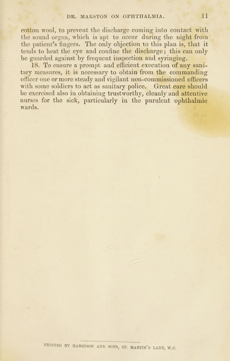 cotton wool, to prevent the discharge coming into contact witli the sound organ, which is apt to occur during the night from the patient’s fingers. The only objection to this plan is, that it tends to heat the eye and confine the discharge; this can only be guarded against by frequent inspection and syringing. 18. To ensure a prompt and efficient execution of any sani- tary measures, it is necessary to obtain from the commanding officer one or more steady and vigilant non-commissioned officers with some soldiers to act as sanitary police. Great care should be exercised also in obtaining trustworthy, cleanly and attentive nurses for the sick, particularly in the purulent ophthalmic wards. PRINTED BY HARRISON AND SONS, ST. MARTIN’s LANE, W.C.