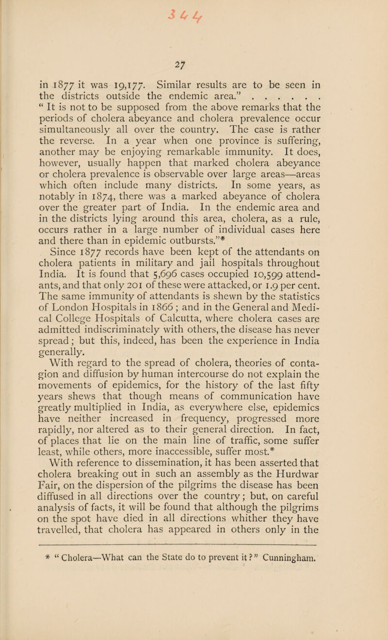 3 4* If 2; in 1877 it was 19,177. Similar results are to be seen in the districts outside the endemic area.”. “ It is not to be supposed from the above remarks that the periods of cholera abeyance and cholera prevalence occur simultaneously all over the country. The case is rather the reverse. In a year when one province is suffering, another may be enjoying remarkable immunity. It does, however, usually happen that marked cholera abeyance or cholera prevalence is observable over large areas—areas which often include many districts. In some years, as notably in 1874, there was a marked abeyance of cholera over the greater part of India. In the endemic area and in the districts lying around this area, cholera, as a rule, occurs rather in a large number of individual cases here and there than in epidemic outbursts.”* Since 1877 records have been kept of the attendants on cholera patients in military and jail hospitals throughout India. It is found that 5,696 cases occupied 10,599 attend¬ ants, and that only 201 of these were attacked, or 1.9 per cent. The same immunity of attendants is shewn by the statistics of London Hospitals in 1866 ; and in the General and Medi¬ cal College Hospitals of Calcutta, where cholera cases are admitted indiscriminately with others, the disease has never spread; but this, indeed, has been the experience in India generally. With regard to the spread of cholera, theories of conta¬ gion and diffusion by human intercourse do not explain the movements of epidemics, for the history of the last fifty years shews that though means of communication have greatly multiplied in India, as everywhere else, epidemics have neither increased in frequency, progressed more rapidly, nor altered as to their general direction. In fact, of places that lie on the main line of traffic, some suffer least, while others, more inaccessible, suffer most.* With reference to dissemination, it has been asserted that cholera breaking out in such an assembly as the Hurd war Fair, on the dispersion of the pilgrims the disease has been diffused in all directions over the country; but, on careful analysis of facts, it will be found that although the pilgrims on the spot have died in all directions whither they have travelled, that cholera has appeared in others only in the * “ Cholera—What can the State do to prevent it ? ” Cunningham.