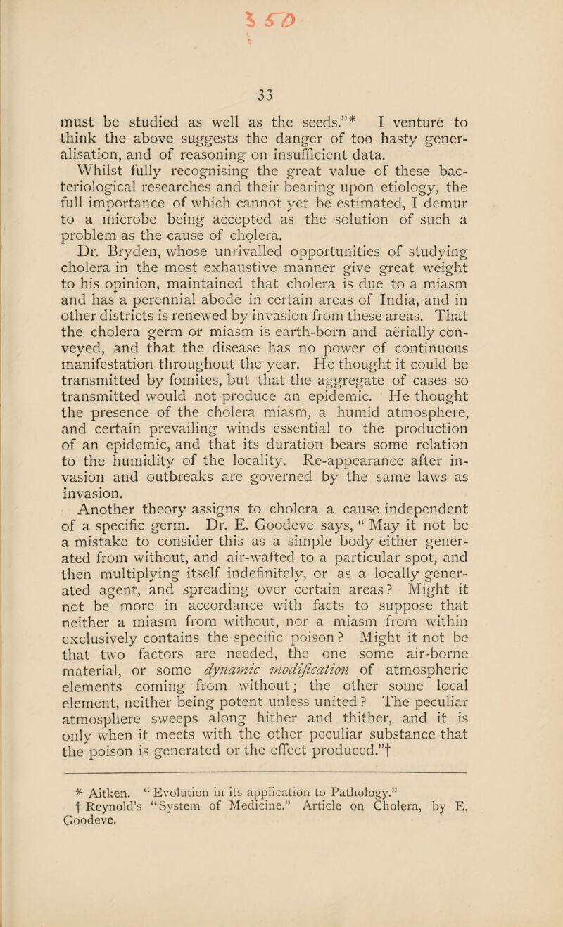 33 must be studied as well as the seeds.”* I venture to think the above suggests the danger of too hasty gener¬ alisation, and of reasoning on insufficient data. Whilst fully recognising the great value of these bac¬ teriological researches and their bearing upon etiology, the full importance of which cannot yet be estimated, I demur to a microbe being accepted as the solution of such a problem as the cause of cholera. Dr. Bryden, whose unrivalled opportunities of studying cholera in the most exhaustive manner give great weight to his opinion, maintained that cholera is due to a miasm and has a perennial abode in certain areas of India, and in other districts is renewed by invasion from these areas. That the cholera germ or miasm is earth-born and aerially con¬ veyed, and that the disease has no power of continuous manifestation throughout the year. He thought it could be transmitted by fomites, but that the aggregate of cases so transmitted would not produce an epidemic. He thought the presence of the cholera miasm, a humid atmosphere, and certain prevailing winds essential to the production of an epidemic, and that its duration bears some relation to the humidity of the locality. Re-appearance after in¬ vasion and outbreaks arc governed by the same laws as invasion. Another theory assigns to cholera a cause independent of a specific germ. Dr. E. Goodeve says, “ May it not be a mistake to consider this as a simple body either gener¬ ated from without, and air-wafted to a particular spot, and then multiplying itself indefinitely, or as a locally gener¬ ated agent, and spreading over certain areas? Might it not be more in accordance with facts to suppose that neither a miasm from without, nor a miasm from within exclusively contains the specific poison ? Might it not be that two factors are needed, the one some air-borne material, or some dynamic modification of atmospheric elements coming from without; the other some local element, neither being potent unless united ? The peculiar atmosphere sweeps along hither and thither, and it is only when it meets with the other peculiar substance that the poison is generated or the effect produced.”t * Aitken. “ Evolution in its application to Pathology.” f Reynold’s “System of Medicine.” Article on Cholera, by E. Goodeve.