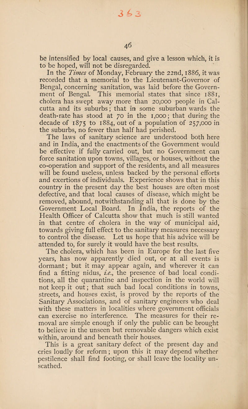 4 6 be intensified by local causes, and give a lesson which, it is to be hoped, will not be disregarded. In the Times of Monday, February the 22nd, 1886, it was recorded that a memorial to the Lieutenant-Governor of Bengal, concerning sanitation, was laid before the Govern¬ ment of Bengal. This memorial states that since 1881, cholera has swept away more than 20,000 people in Cal¬ cutta and its suburbs; that in some suburban wards the death-rate has stood at 70 in the 1,000; that during the decade of 1875 to 1884, out of a population of 257,000 in the suburbs, no fewer than half had perished. The laws of sanitary science are understood both here and in India, and the enactments of the Government would be effective if fully carried out, but no Government can force sanitation upon towns, villages, or houses, without the co-operation and support of the residents, and all measures will be found useless, unless backed by the personal efforts and exertions of individuals. Experience shows that in this country in the present day the best houses are often most defective, and that local causes of disease, which might be removed, abound, notwithstanding all that is done by the Government Local Board. In India, the reports of the Health Officer of Calcutta show that much is still wanted in that centre of cholera in the way of municipal aid, towards giving full effect to the sanitary measures necessary to control the disease. Let us hope that his advice will be attended to, for surely it would have the best results. The cholera, which has been in Europe for the last five years, has now apparently died out, or at all events is dormant; but it may appear again, and wherever it can find a fitting nidus, i.e.y the presence of bad local condi¬ tions, all the quarantine and inspection in the world will not keep it out; that such bad local conditions in towns, streets, and houses exist, is proved by the reports of the Sanitary Associations, and of sanitary engineers who deal with these matters in localities where government officials can exercise no interference. The measures for their re¬ moval are simple enough if only the public can be brought to believe in the unseen but removable dangers which exist within, around and beneath their houses. This is a great sanitary defect of the present day and cries loudly for reform; upon this it may depend whether pestilence shall find footing, or shall leave the locality un¬ scathed.