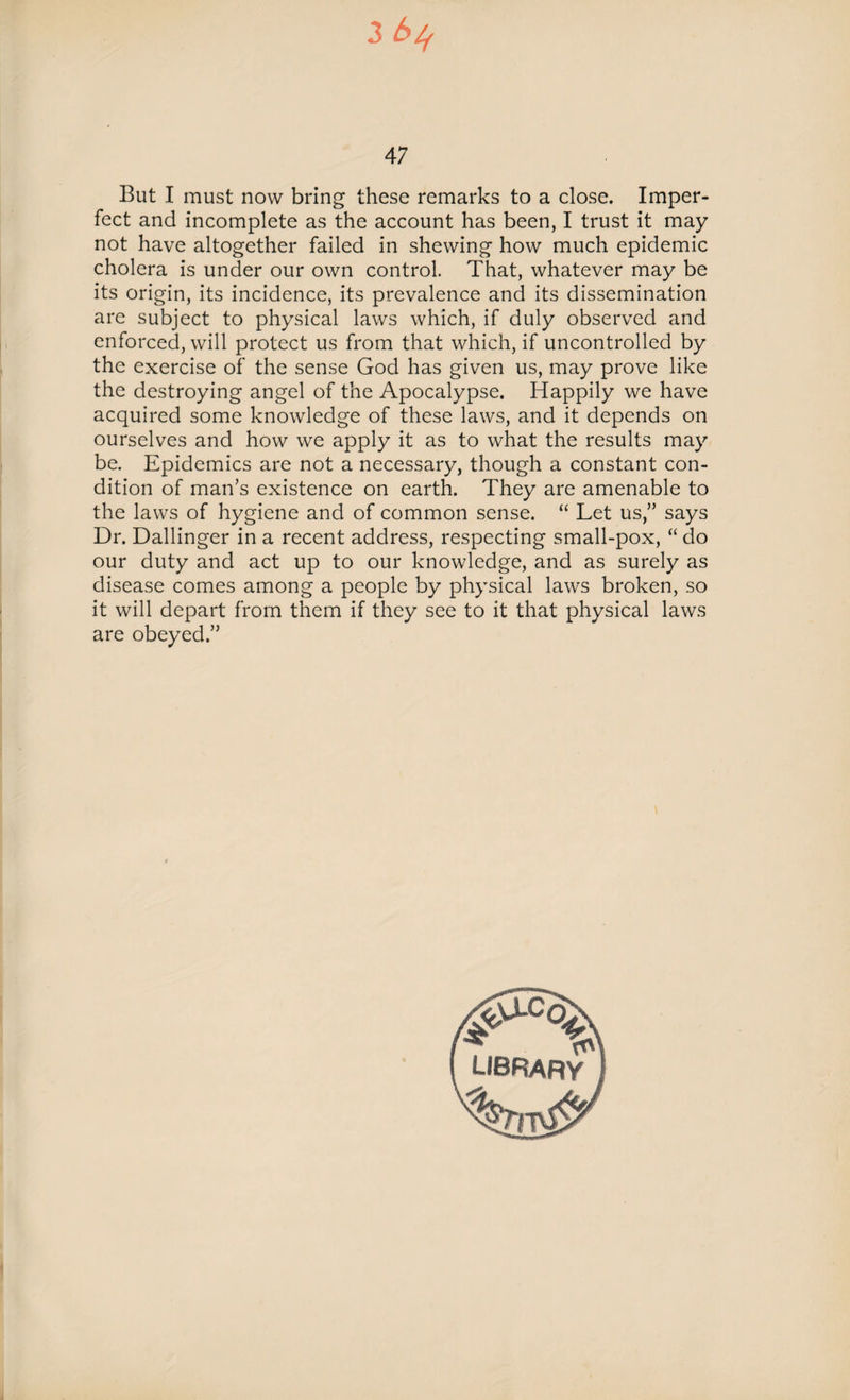 47 But I must now bring these remarks to a close. Imper¬ fect and incomplete as the account has been, I trust it may not have altogether failed in shewing how much epidemic cholera is under our own control. That, whatever may be its origin, its incidence, its prevalence and its dissemination are subject to physical laws which, if duly observed and enforced, will protect us from that which, if uncontrolled by the exercise of the sense God has given us, may prove like the destroying angel of the Apocalypse. Happily we have acquired some knowledge of these laws, and it depends on ourselves and how we apply it as to what the results may be. Epidemics are not a necessary, though a constant con¬ dition of man’s existence on earth. They are amenable to the laws of hygiene and of common sense. “ Let us,” says Dr. Dallinger in a recent address, respecting small-pox, “ do our duty and act up to our knowledge, and as surely as disease comes among a people by physical laws broken, so it will depart from them if they see to it that physical laws are obeyed.” LIBRARY