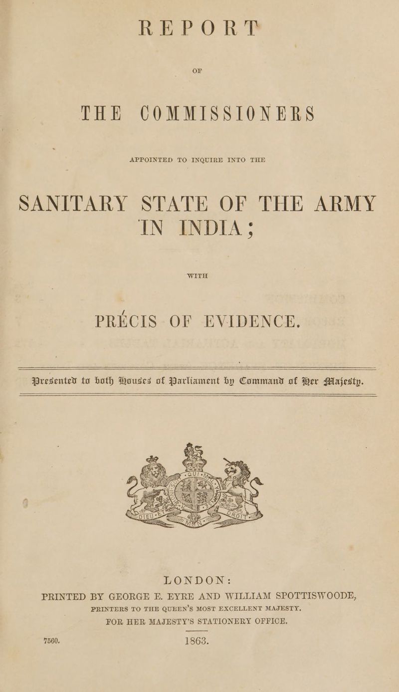REPORT OF THE COMMISSIONERS APPOINTED TO INQUIRE INTO THE SANITARY STATE OF THE ARMY IN INDIA ; WITH PRECIS OF EVIDENCE. Presenter to both ouses of Parltament by Command of Her Majesty. 7560. 1863.