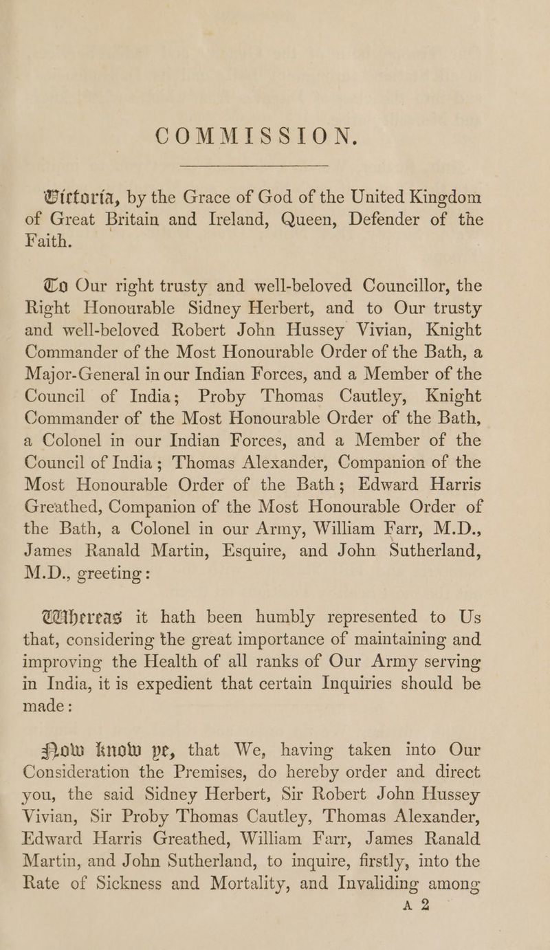 COMMISSION, Wirtorfa, by the Grace of God of the United Kingdom of Great Britain and Ireland, Queen, Defender of the Faith. Co Our right trusty and well-beloved Councillor, the Right Honourable Sidney Herbert, and to Our trusty and well-beloved Robert John Hussey Vivian, Knight Commander of the Most Honourable Order of the Bath, a Major-General in our Indian Forces, and a Member of the Council of India; Proby Thomas Cautley, Knight Commander of the Most Honourable Order of the Bath, a Colonel in our Indian Forces, and a Member of the Council of India; Thomas Alexander, Companion of the Most Honourable Order of the Bath; Edward Harris Greathed, Companion of the Most Honourable Order of the Bath, a Colonel in our Army, William Farr, M.D., James Ranald Martin, Esquire, and John Sutherland, M.D., greeting: @Ahereas it hath been humbly represented to Us that, considering the great importance of maintaining and improving the Health of all ranks of Our Army serving in India, it is expedient that certain Inquiries should be made : Pow know pe, that We, having taken into Our Consideration the Premises, do hereby order and direct you, the said Sidney Herbert, Sir Robert John Hussey Vivian, Sir Proby Thomas Cautley, Thomas Alexander, Edward Harris Greathed, William Farr, James Ranald Martin, and John Sutherland, to inquire, firstly, into the Rate of Sickness and Mortality, and Invaliding among