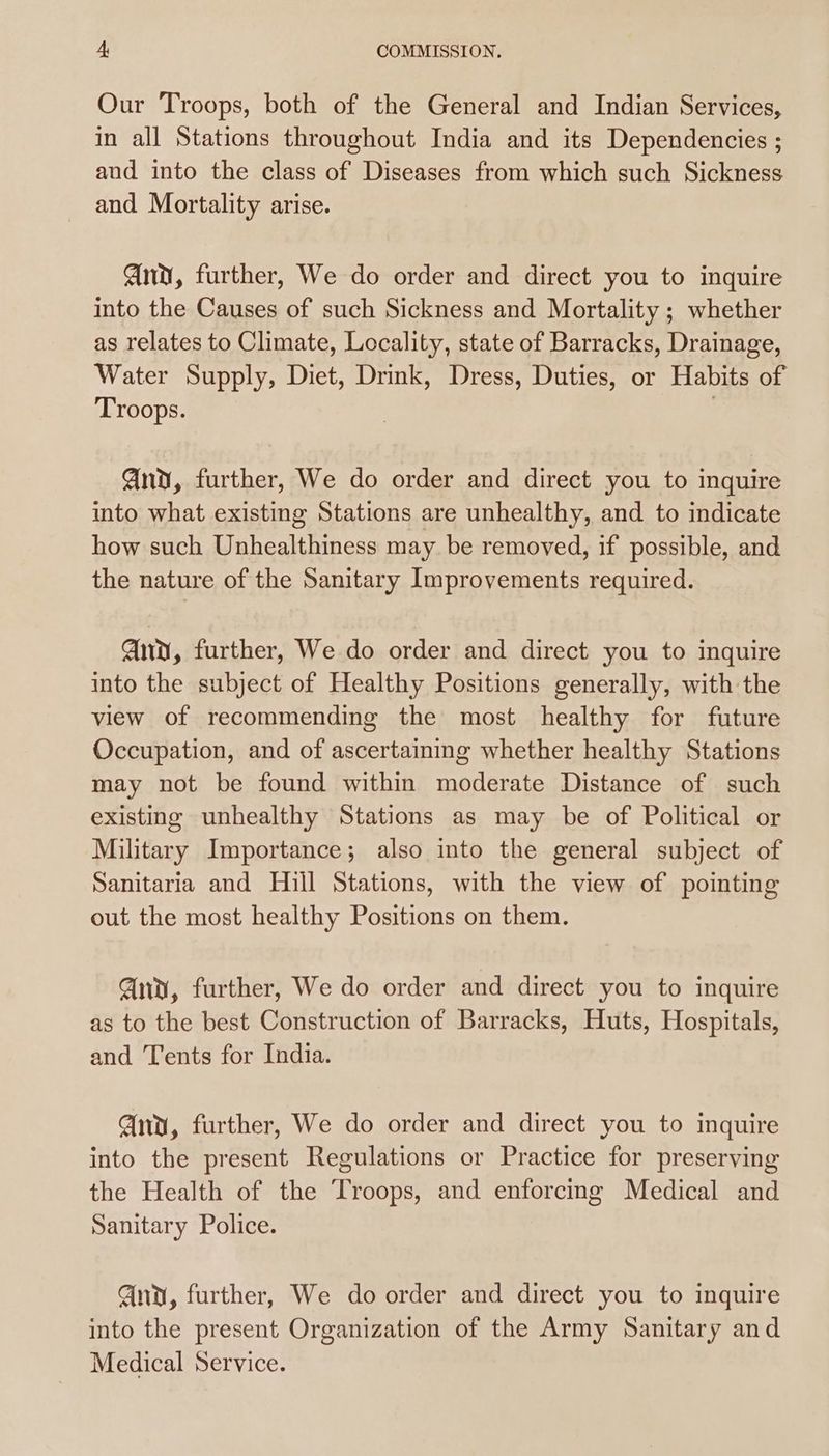 Our Troops, both of the General and Indian Services, in all Stations throughout India and its Dependencies ; and into the class of Diseases from which such Sickness and Mortality arise. nv, further, We do order and direct you to inquire into the Causes of such Sickness and Mortality ; whether as relates to Climate, Locality, state of Barracks, Drainage, Water Supply, Diet, Drink, Dress, Duties, or Habits of Troops. | And, further, We do order and direct you to inquire into what existing Stations are unhealthy, and to indicate how such Unhealthiness may be removed, if possible, and the nature of the Sanitary Improvements required. And, further, We do order and direct you to inquire into the subject of Healthy Positions generally, with the view of recommending the most healthy for future Occupation, and of ascertaining whether healthy Stations may not be found within moderate Distance of such existing unhealthy Stations as may be of Political or Military Importance; also into the general subject of Sanitaria and Hill Stations, with the view of pointing out the most healthy Positions on them. Any, further, We do order and direct you to inquire as to the best Construction of Barracks, Huts, Hospitals, and Tents for India. Gia, further, We do order and direct you to inquire into the present Regulations or Practice for preserving the Health of the Troops, and enforcing Medical and Sanitary Police. Gna, further, We do order and direct you to inquire into the present Organization of the Army Sanitary and Medical Service.