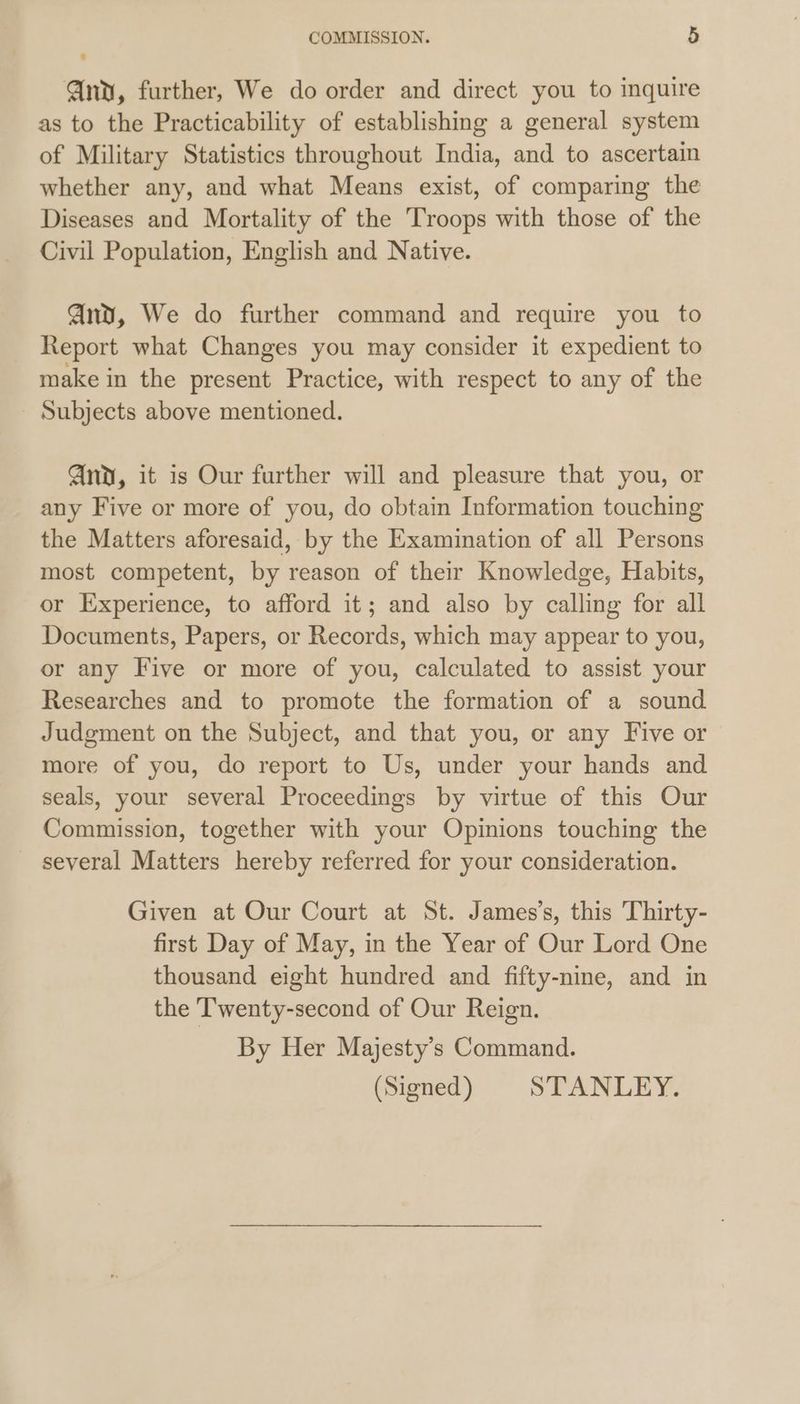 Gnv, further, We do order and direct you to inquire as to the Practicability of establishing a general system of Military Statistics throughout India, and to ascertain whether any, and what Means exist, of comparing the Diseases and Mortality of the Troops with those of the Civil Population, English and Native. Qnv, We do further command and require you to Report what Changes you may consider it expedient to make in the present Practice, with respect to any of the Subjects above mentioned. And, it is Our further will and pleasure that you, or any Five or more of you, do obtain Information touching the Matters aforesaid, by the Examination of all Persons most competent, by reason of their Knowledge, Habits, or Experience, to afford it; and also by calling for all Documents, Papers, or Records, which may appear to you, or any Five or more of you, calculated to assist your Researches and to promote the formation of a sound Judgment on the Subject, and that you, or any Five or more of you, do report to Us, under your hands and seals, your several Proceedings by virtue of this Our Commission, together with your Opinions touching the _ several Matters hereby referred for your consideration. Given at Our Court at St. James’s, this Thirty- first Day of May, in the Year of Our Lord One thousand eight hundred and fifty-nine, and in the T'wenty-second of Our Reign. By Her Majesty’s Command. (Signed) STANLEY.