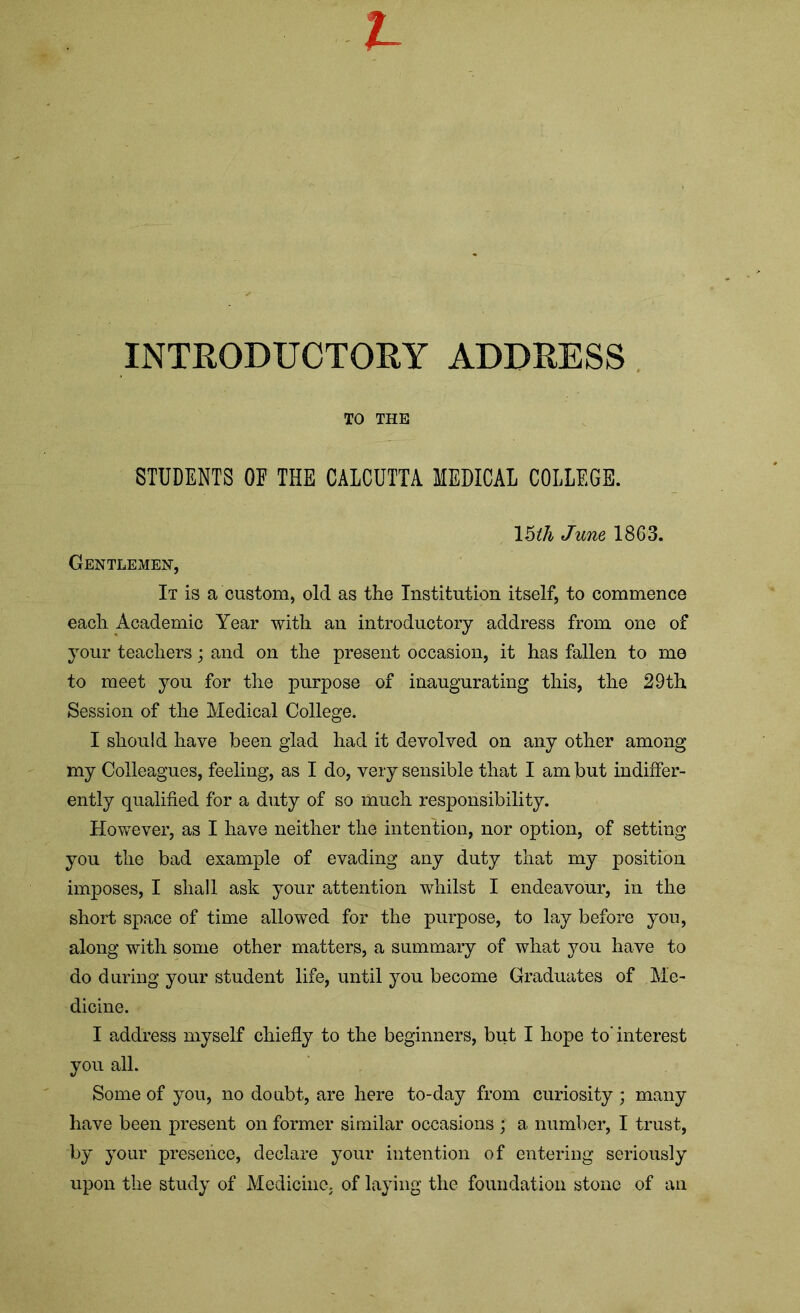 INTRODUCTORY ADDRESS TO THE STUDENTS OF THE CALCUTTA MEDICAL COLLEGE. 15th June 1863. Gentlemen, It is a custom, old as the Institution itself, to commence each Academic Year with an introductory address from one of your teachers; and on the present occasion, it has fallen to me to meet you for the purpose of inaugurating this, the 29th Session of the Medical College. I should have been glad had it devolved on any other among my Colleagues, feeling, as I do, very sensible that I am but indiffer- ently qualified for a duty of so much responsibility. However, as I have neither the intention, nor option, of setting you the bad example of evading any duty that my position imposes, I shall ask your attention whilst I endeavour, in the short space of time allowed for the purpose, to lay before yon, along with some other matters, a summary of what you have to do during your student life, until you become Graduates of Me- dicine. I address myself chiefly to the beginners, but I hope to'interest you all. Some of you, no doubt, are here to-day from curiosity ; many have been present on former similar occasions ; a number, I trust, by your presence, declare your intention of entering seriously upon the study of Medicine, of laying the foundation stone of an