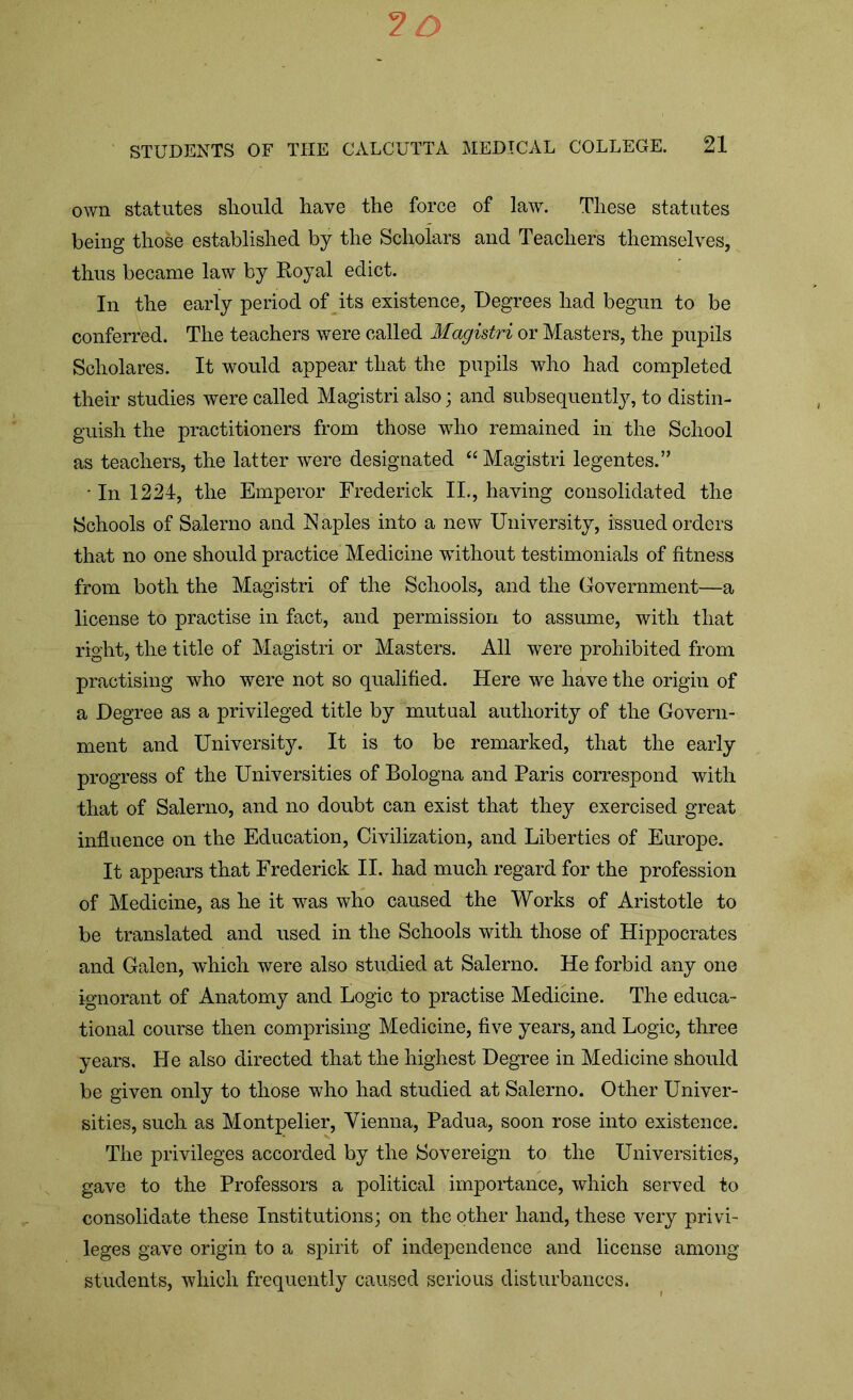 own statutes should have the force of law. These statutes being those established by the Scholars and Teachers themselves, thus became law by Royal edict. In the early period of its existence, Degrees had begun to be conferred. The teachers were called Magistri or Masters, the pupils Scholares. It would appear that the pupils who had completed their studies were called Magistri also; and subsequently, to distin- guish the practitioners from those who remained in the School as teachers, the latter were designated “Magistri legentes.” • In 1224, the Emperor Frederick II., having consolidated the Schools of Salerno and Naples into a new University, issued orders that no one should practice Medicine without testimonials of fitness from both the Magistri of the Schools, and the Government—a license to practise in fact, and permission to assume, with that right, the title of Magistri or Masters. All were prohibited from practising who were not so qualified. Here we have the origin of a Degree as a privileged title by mutual authority of the Govern- ment and University. It is to be remarked, that the early progress of the Universities of Bologna and Paris correspond with that of Salerno, and no doubt can exist that they exercised great influence on the Education, Civilization, and Liberties of Europe. It appears that Frederick II. had much regard for the profession of Medicine, as he it was who caused the Works of Aristotle to be translated and used in the Schools with those of Hippocrates and Galen, which were also studied at Salerno. He forbid any one ignorant of Anatomy and Logic to practise Medicine. The educa- tional course then comprising Medicine, five years, and Logic, three years. He also directed that the highest Degree in Medicine should be given only to those who had studied at Salerno. Other Univer- sities, such as Montpelier, Vienna, Padua, soon rose into existence. The privileges accorded by the Sovereign to the Universities, gave to the Professors a political importance, which served to consolidate these Institutions; on the other hand, these very privi- leges gave origin to a spirit of independence and license among students, which frequently caused serious disturbances.