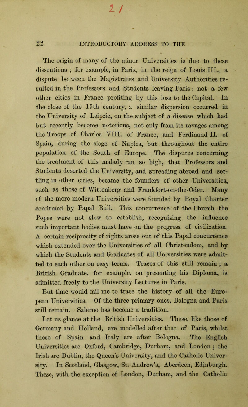 1/ 22 INTRODUCTORY ADDRESS TO THE Tlie origin of many of the minor Universities is due to these dissentions ; for example, in Paris, in the reign of Louis III., a dispute between the Magistrates and University Authorities re- sulted in the Professors and Students leaving Paris : not a few other cities in France profiting by this loss to the Capital. In the close of the 15th century, a similar dispersion occurred in the University of Leipzic, on the subject of a disease which had but recently become notorious, not only from its ravages among the Troops of Charles VIII. of France, and Ferdinand II. of Spain, during the siege of Naples, but throughout the entire population of the South of Europe. The disputes concerning the treatment of this malady ran so high, that Professors and Students deserted the University, and spreading abroad and set- tling in other cities, became the founders of other Universities, such as those of Wittenberg and Frankfort-on-the-Oder. Many of the more modern Universities were founded by Royal Charter confirmed by Papal Bull. This concurrence of the Church the Popes were not slow to establish, recognizing the influence such important bodies must have on the progress of civilization, A certain reciprocity of rights arose out of this Papal concurrence which extended over the Universities of all Christendom, and by which the Students and Graduates of all Universities were admit- ted to each other on easy terms. Traces of this still remain ; a British Graduate, for example, on presenting his Diploma, is admitted freely to the University Lectures in Paris. But time would fail me to trace the history of all the Euro- pean Universities. Of the three primary ones, Bologna and Paris still remain. Salerno has become a tradition. Let us glance at the British Universities. These, like those of Germany and Holland, are modelled after that of Paris, whilst those of Spain and Italy are after Bologna. The English Universities are Oxford, Cambridge, Durham, and London; the Irish are Dublin, the Queen’s University, and the Catholic Univer- sity. In Scotland, Glasgow, St. Andrew’s, Aberdeen, Edinburgh. These, with the exception of London, Durham, and the Catholic