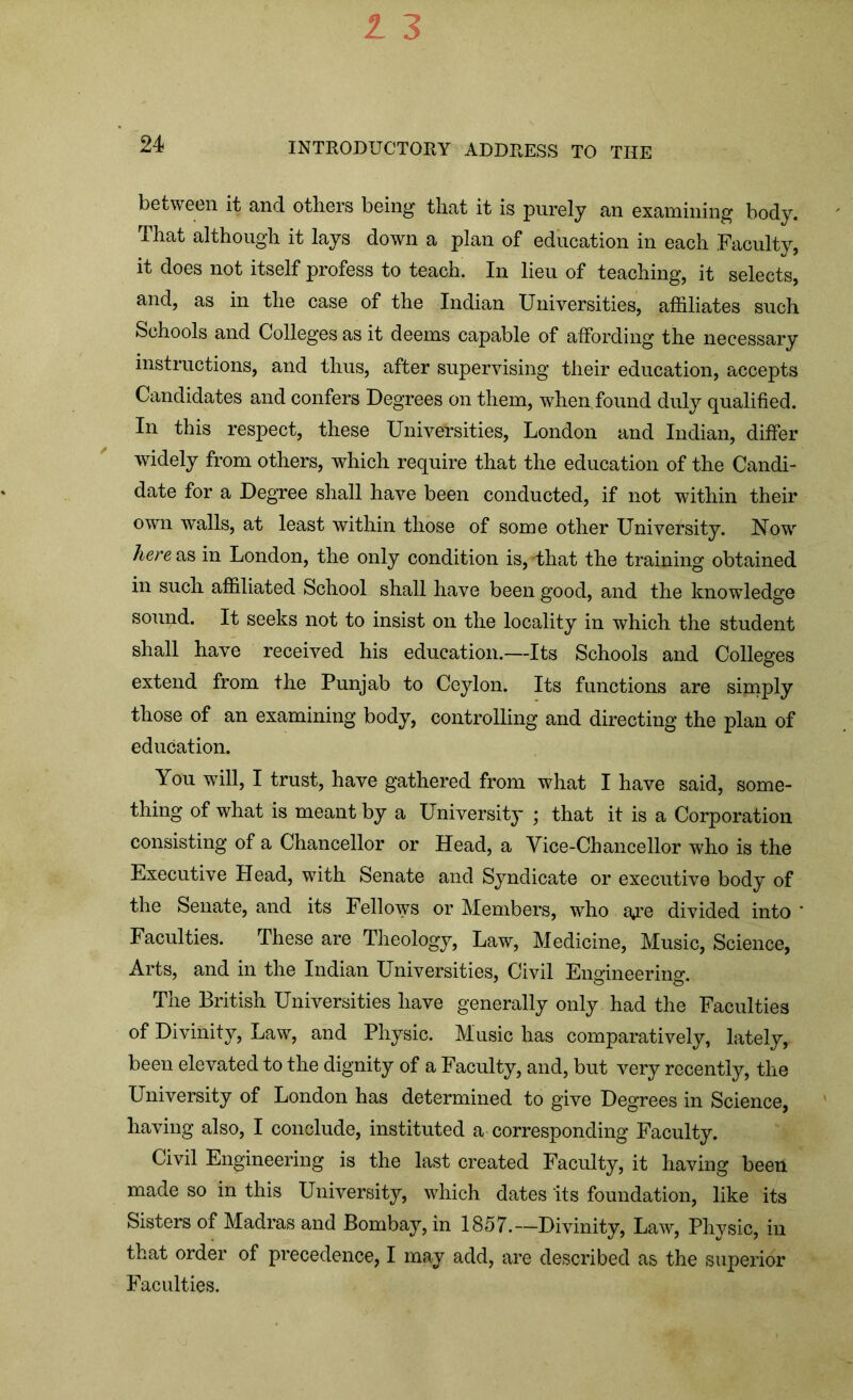 between it and others being1 that it is purely an examining body. That although it lays down a plan of education in each Faculty, it does not itself profess to teach. In lieu of teaching, it selects, and, as in the case of the Indian Universities, affiliates such Schools and Colleges as it deems capable of affording the necessary instructions, and thus, after supervising their education, accepts Candidates and confers Degrees on them, when, found duly qualified. In this respect, these Universities, London and Indian, differ widely from others, which require that the education of the Candi- date for a Degree shall have been conducted, if not within their own walls, at least within those of some other University. Now here as in London, the only condition is, -that the training obtained in such affiliated School shall have been good, and the knowledge sound. It seeks not to insist on the locality in which the student shall have received his education.—Its Schools and Colleges extend from the Punjab to Ceylon. Its functions are simply those of an examining body, controlling and directing the plan of education. You will, I trust, have gathered from what I have said, some- thing of what is meant by a University ; that it is a Corporation consisting of a Chancellor or Head, a Vice-Chancellor who is the Executive Head, with Senate and Syndicate or executive body of the Senate, and its Fellows or Members, who a*re divided into ' Faculties. These are Theology, Law, Medicine, Music, Science, Arts, and in the Indian Universities, Civil Engineering. The British Universities have generally only had the Faculties of Divinity, Law, and Physic. Music has comparatively, lately, been elevated to the dignity of a Faculty, and, but very recently, the University of London has determined to give Degrees in Science, having also, I conclude, instituted a corresponding Faculty. Civil Engineering is the last created Faculty, it having been made so in this University, which dates its foundation, like its Sisters of Madras and Bombay, in 1857.—Divinity, Law, Phvsic, in that order of pi’ecedence, I may add, are described as the superior Faculties.