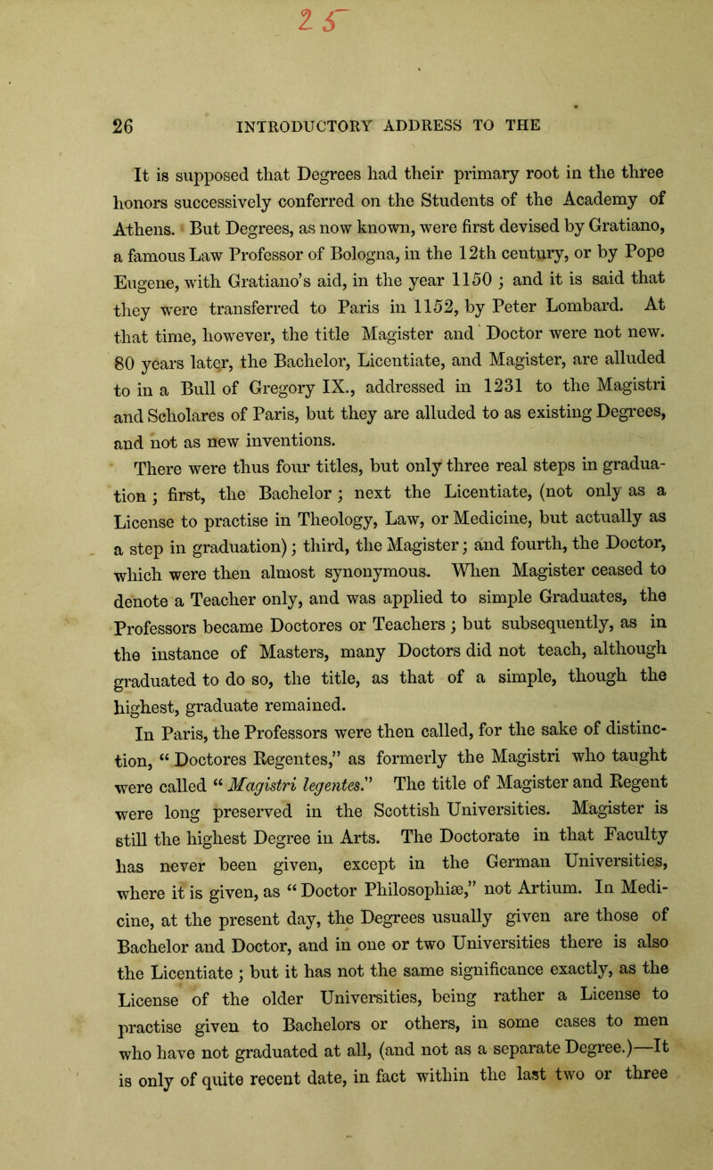 It is supposed that Degrees had their primary root in the three honors successively conferred on the Students of the Academy of Athens. But Degrees, as now known, were first devised by Gratiano, a famous Law Professor of Bologna, in the 12th century, or by Pope Eugene, with Gratiano’s aid, in the year 1150 ; and it is said that they were transferred to Paris in 1152, by Peter Lombard. At that time, however, the title Magister and Doctor were not new. 80 years latqr, the Bachelor, Licentiate, and Magister, are alluded to in a Bull of Gregory IX., addressed in 1231 to the Magistri and Scholares of Paris, but they are alluded to as existing Degrees, and not as new inventions. There were thus four titles, but only three real steps in gradua- tion ; first, the Bachelor ; next the Licentiate, (not only as a License to practise in Theology, Law, or Medicine, but actually as a step in graduation); third, the Magister; and fourth, the Doctor, which were then almost synonymous. When Magister ceased to denote a Teacher only, and was applied to simple Graduates, the Professors became Doctores or Teachers ; but subsequently, as in the instance of Masters, many Doctors did not teach, although graduated to do so, the title, as that of a simple, though the highest, graduate remained. In Paris, the Professors were then called, for the sake of distinc- tion, “ Doctores Regentes,” as formerly the Magistri who taught were called “ Magistri leg elites. The title of Magister and Regent were long preserved in the Scottish Universities. Magister is still the highest Degree in Arts. The Doctorate in that Faculty has never been given, except in the German Universities, where it is given, as Doctor Philosophise,1” not Artium. In Medi- cine, at the present day, the Degrees usually given are those of Bachelor and Doctor, and in one or two Universities there is also the Licentiate ; but it has not the same significance exactly, as the License of the older Universities, being rather a License to practise given to Bachelors or others, in some cases to men who have not graduated at all, (and not as a separate Degree.) It is only of quite recent date, in fact within the last two or three