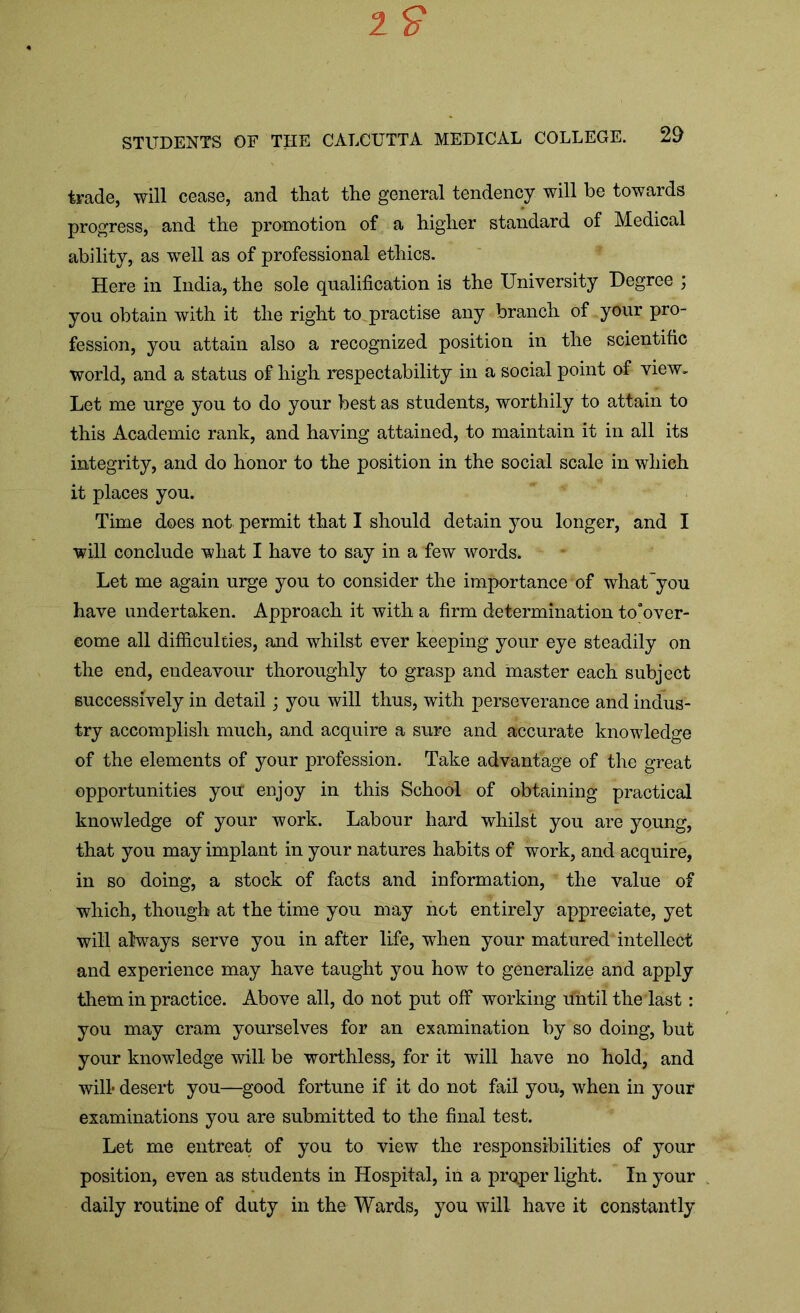 trade, will cease, and that the general tendency will be towards progress, and the promotion of a higher standard of Medical ability, as well as of professional ethics. Here in India, the sole qualification is the University Degree ; you obtain with it the right to practise any branch of your pro- fession, you attain also a recognized position in the scientific world, and a status of high respectability in a social point of view. Let me urge you to do your best as students, worthily to attain to this Academic rank, and having attained, to maintain it in all its integrity, and do honor to the position in the social scale in which it places you. Time does not permit that I should detain you longer, and I will conclude what I have to say in a few words. Let me again urge you to consider the importance of what'you have undertaken. Approach it with a firm determination to'over- eome all difficulties, and whilst ever keeping your eye steadily on the end, endeavour thoroughly to grasp and master each subject successively in detail; you will thus, with perseverance and indus- try accomplish much, and acquire a sure and accurate knowledge of the elements of your profession. Take advantage of the great opportunities you enjoy in this School of obtaining practical knowledge of your work. Labour hard whilst you are young, that you may implant in your natures habits of work, and acquire, in so doing, a stock of facts and information, the value of which, though at the time you may hot entirely appreciate, yet will always serve you in after life, when your matured intellect and experience may have taught you how to generalize and apply them in practice. Above all, do not put off working rfntil the last: you may cram yourselves for an examination by so doing, but your knowledge will be worthless, for it will have no hold, and will- desert you—good fortune if it do not fail you, when in your examinations you are submitted to the final test. Let me entreat of you to view the responsibilities of your position, even as students in Hospital, in a proper light. In your daily routine of duty in the Wards, you will have it constantly