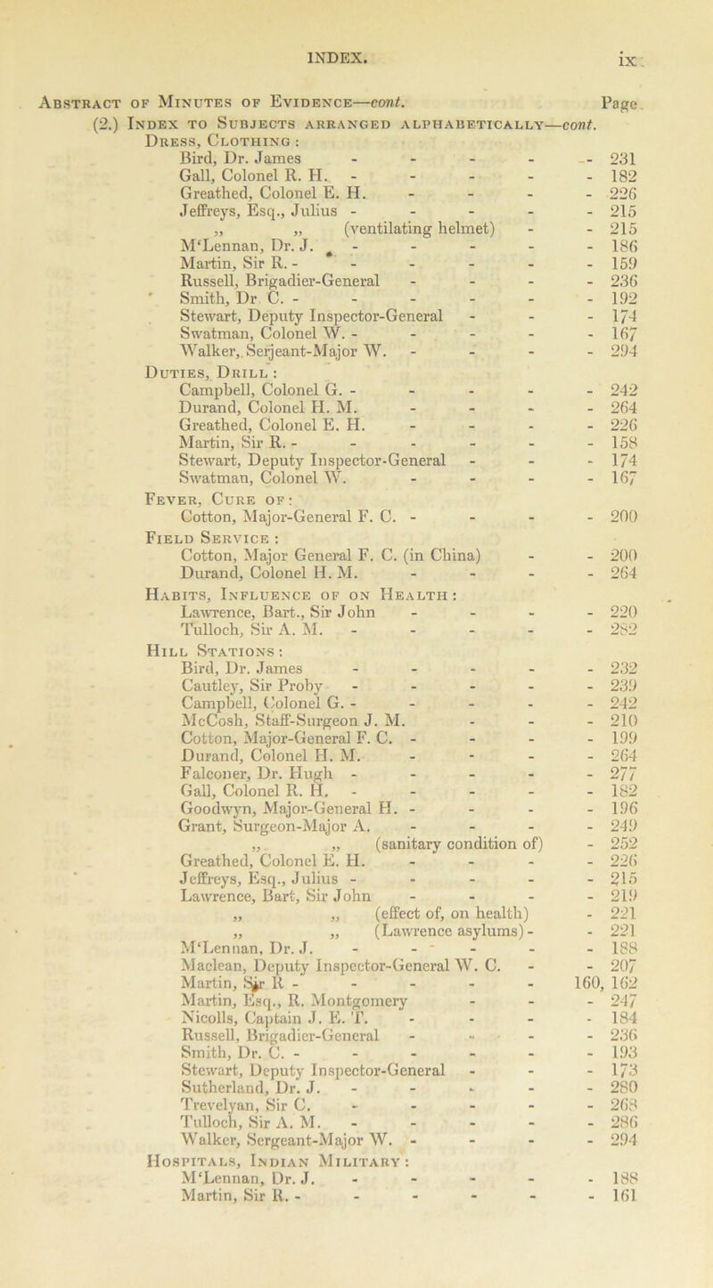 Abstract of Minutes of Evidence—cont. Page (2.) Index to Subjects arranged alphabetically—cont. Dress, Clothing : Bird, Dr. James - - - - 231 Gall, Colonel R. H. - - - - 182 Greathed, Colonel E. H. - - - - 226 Jeffreys, Esq., Julius ----- 215 „ „ (ventilating helmet) - - 215 M'Lennan, Dr. J. - - - - - 186 Martin, Sir R. - - - - - - 159 Russell, Brigadier-General - 236 ’ Smith, Dr C. - - - - - -192 Stewart, Deputy Inspector-General - - - 1/4 Swatman, Colonel W. - - - - - 167 Walker,, Serjeant-Major W. - 294 Duties, Drill : Campbell, Colonel G. - - - - - 242 Durand, Colonel H. M. - - - - 264 Greathed, Colonel E. H. - - - - 226 Martin, Sir R. - - - - - -158 Stewart, Deputy Inspector-General - - - 174 Swatman, Colonel W. - - - - 167 Fever, Cure of : Cotton, Major-General F. C. - - - - 200 Field Service : Cotton, Major General F. C. (in China) - - 200 Durand, Colonel H. M. - - - - 264 Habits, Influence of on Health: Lawrence, Bart., Sir J ohn - 220 Tulloch, Sir A. M. - - - - - 282 Hill Stations : Bird, Dr. James ----- 232 Cautley, Sir Proby ----- 239 Campbell, Colonel G. - - - - - 242 McCosh, Staff-Surgeon J. M. ... 210 Cotton, Major-General F. C. - - - - 199 Durand, Colonel H. M. - - - - 264 Falconer, Dr. Hugh ----- 277 Gall, Colonel R. H. 182 Goodwyn, Major-General H. - - - - 1.96 Grant, Surgeon-Major A. - - - - 249 „ „ (sanitary condition of) - 252 Greathed, Colonel E. H. - - - - 226 Jeffreys, Esq., Julius - - - - -215 Lawrence, Bart, Sir John - - - - 219 „ „ (effect of, on health) - 221 ,, „ (Lawrence asylums) - - 221 M‘Lennan, Dr. J. - - - - - 188 Maclean, Deputy Inspector-General W. C. - - 207 Martin, tyr R - - - - - 160, 162 Martin, Esq., R. Montgomery ... 247 Nicolls, Captain J. E. T. - - - 184 Russell, Brigadier-General - .... - 236 Smith, Dr. C. 193 Stewart, Deputy Inspector-General - - - 173 Sutherland, Dr. J. - - - - - 280 Trevelyan, Sir C. - - - - - 268 Tulloch, Sir A. M. - - - - - 286 Walker, Sergeant-Major W. - - - - 294 Hospitals, Indian Military: M'Lennan, Dr. J. 188 Martin, Sir R. - - - - - - 161