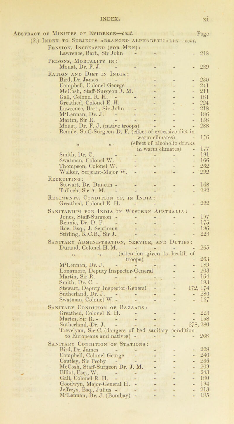 Abstract of Minutes of Evidence—cont. Page (2.) Index to Subjects arranged alphabetically—cont. Pension, Increased (for Men) : Lawrence, Bart., Sir John - - - - 218 Prisons, Mortality in : Mouat, Dr. F. J. - - - - - 289 Ration and Diet in India: Bird, Dr. James - 230 Campbell, Colonel George - - - 241 McCosh, Staff-Surgeon J. M. - - - 211 Gall, Colonel R. H. 181 Greathed, Colonel E. II. - - - 224 Lawrence, Bart., Sir John - - - - 218 M‘Lennan, Dr. J. - - - - -186 Martin, Sir R. - - - - - 158 Mouat, Dr. F. J. (native troops) ... 288 Rennie, Staff-Surgeon D. F. (effect of excessive diet in warm climates) - 1/6 „ „ (effect of alcoholic drinks in warm climates) - 177 Smith, Dr. C. ..... 191 Swatman, Colonel W. - - - - 166 Thompson, Colonel W. .... 262 Walker, Serjeant-Major W. ... - 292 Recruiting : Stewart, Dr. Duncan - - - - - 168 Tulloch, Sir A. M. 282 Regiments, Condition of, in India: Greathed, Colonel E. H. - - - - 222 Sanitarium for India in Western Australia : Jones, Staff-Surgeon ----- 197 Rennie, Dr. D. F. - - - - - 175 Roe. Esq., J. Septimus .... 196 Stirling, K.C.B., Sir J. - - - - 228 Sanitary Administration, Service, and Duties: Durand, Colonel H. M. .... 265 ,, ,, (attention given troops) M'Lennan, Dr. J. - Longmore, Deputy Inspector-General Martin, Sir R. ... Smith, Dr. C. - Stewart, Deputy Inspector-General Sutherland, Dr. J. - Swatman, Colonel W. - - - to health of - 263 - 189 - 203 - 164 - 193 172, 174 - 280 - 167 Sanitary Condition of Bazaars : Greathed, Colonel E. H. .... 223 Martin, Sir R. - - - - - - 158 Sutherland, Dr. J. - - - - 278,280 Trevelyan, Sir C. (dangers of bad sanitary condition to Europeans and natives) - - - - 268 Sanitary Condition of Stations : Bird, Dr. James ..... 228 Campbell, Colonel George .... 240 Cautley, Sir Proby ----- 236 McCosh, Staff-Surgeon Dr. J. M. - - - 209 Elliot, Esq., W. .... - 243 Gall, Colonel R. H. 180 Goodwyn, Major-General II. - - - - 194 Jeffreys, Esq., Julius ----- 213 M'Lennan, Dr. J. (Bombay) - - - - 185