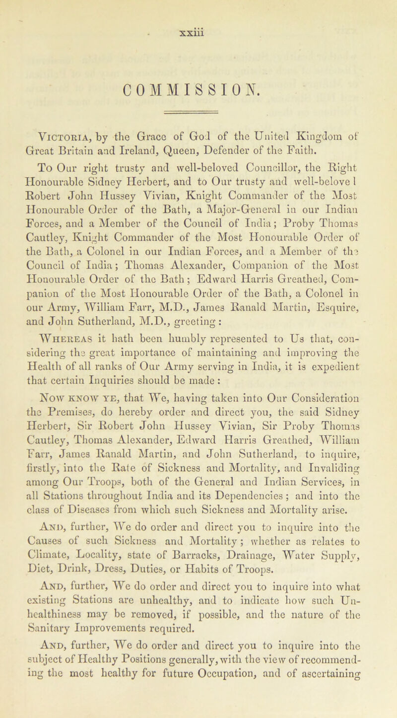 XXUl COMMISSION. Victoria, by the Grace of God of the United Kingdom of Great Britain and Ireland, Queen, Defender of the Faith. To Our right trusty and well-beloved Councillor, the Right Honourable Sidney Herbert, and to Our trusty and well-belove I Robert John Hussey Vivian, Knight Commander of the Most Honourable Order of the Bath, a Major-General in our Indian Forces, and a Member of the Council of India; Proby Thomas Cautley, Knight Commander of the Most Honourable Order of the Bath, a Colonel in our Indian Forces, and a Member of the Council of India; Thomas Alexander, Companion of the Most Honourable Order of the Bath; Edward Harris Greathed, Com- panion of the Most Honourable Order of the Bath, a Colonel in our Army, William Farr, M.D., James Ranald Martin, Esquire, and John Sutherland, M.D., greeting : Whereas it hath been humbly represented to Us that, con- sidering the great importance of maintaining and improving the Health of all ranks of Our Army serving in India, it is expedient that certain Inquiries should be made : Now KNOW YE, that We, having taken into Our Consideration the Premises, do hereby order and direct you, the said Sidney Herbert, Sir Robert John Hussey Vivian, Sir Proby Thomas Cautley, Thomas Alexander, Edward Harris Greathed, William Farr, James Ranald Martin, and John Sutherland, to inquire, firstly, into the Rate of Sickness and Mortality, and Invaliding among Our Troops, both of the General and Indian Services, in all Stations throughout India and its Dependencies ; and into the class of Diseases from which such Sickness and Mortality arise. And, further, We do order and direct you to inquire into the Causes of such Sickness and Mortality ; whether as relates to Climate, Locality, state of Barracks, Drainage, Water Supply, Diet, Drink, Dress, Duties, or Habits of Troops. And, further, We do order and direct you to inquire into what existing Stations are unhealthy, and to indicate how such Un- hcalthiness may be removed, if possible, and the nature of the Sanitary Improvements required. And, further, We do order and direct you to inquire into the subject of Healthy Positions generally, with the view of recommend- ing the most healthy for future Occupation, and of ascertaining